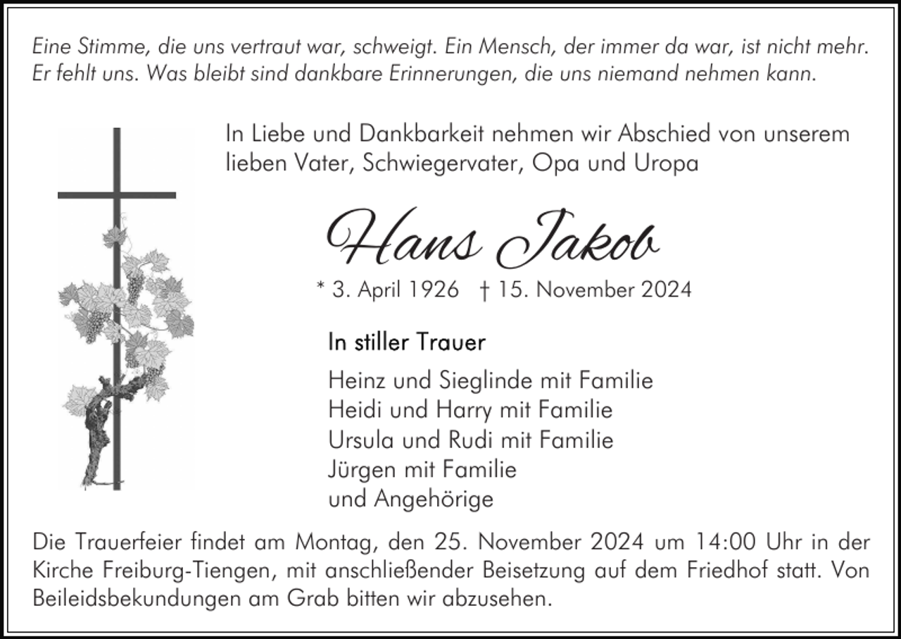 <p>Eine Stimme, die uns vertraut war, schweigt. Ein Mensch, der immer da war, ist nicht mehr.<br />Er fehlt uns. Was bleibt sind dankbare Erinnerungen, die uns niemand nehmen kann.</p><p>In Liebe und Dankbarkeit nehmen wir Abschied von unserem<br />lieben Vater, Schwiegervater, Opa und Uropa</p><p>Hans Jakob</p><p>* 3. April 1926 † 15. November 2024</p><p>Heinz und Sieglinde mit Familie<br />Heidi und Harry mit Familie<br />Ursula und Rudi mit Familie<br />Jürgen mit Familie<br />und Angehörige<br />Die Trauerfeier findet am Montag, den 25. November 2024 um 14:00 Uhr in der<br />Kirche Freiburg-Tiengen, mit anschließender Beisetzung auf dem Friedhof statt. Von<br />Beileidsbekundungen am Grab bitten wir abzusehen.</p>