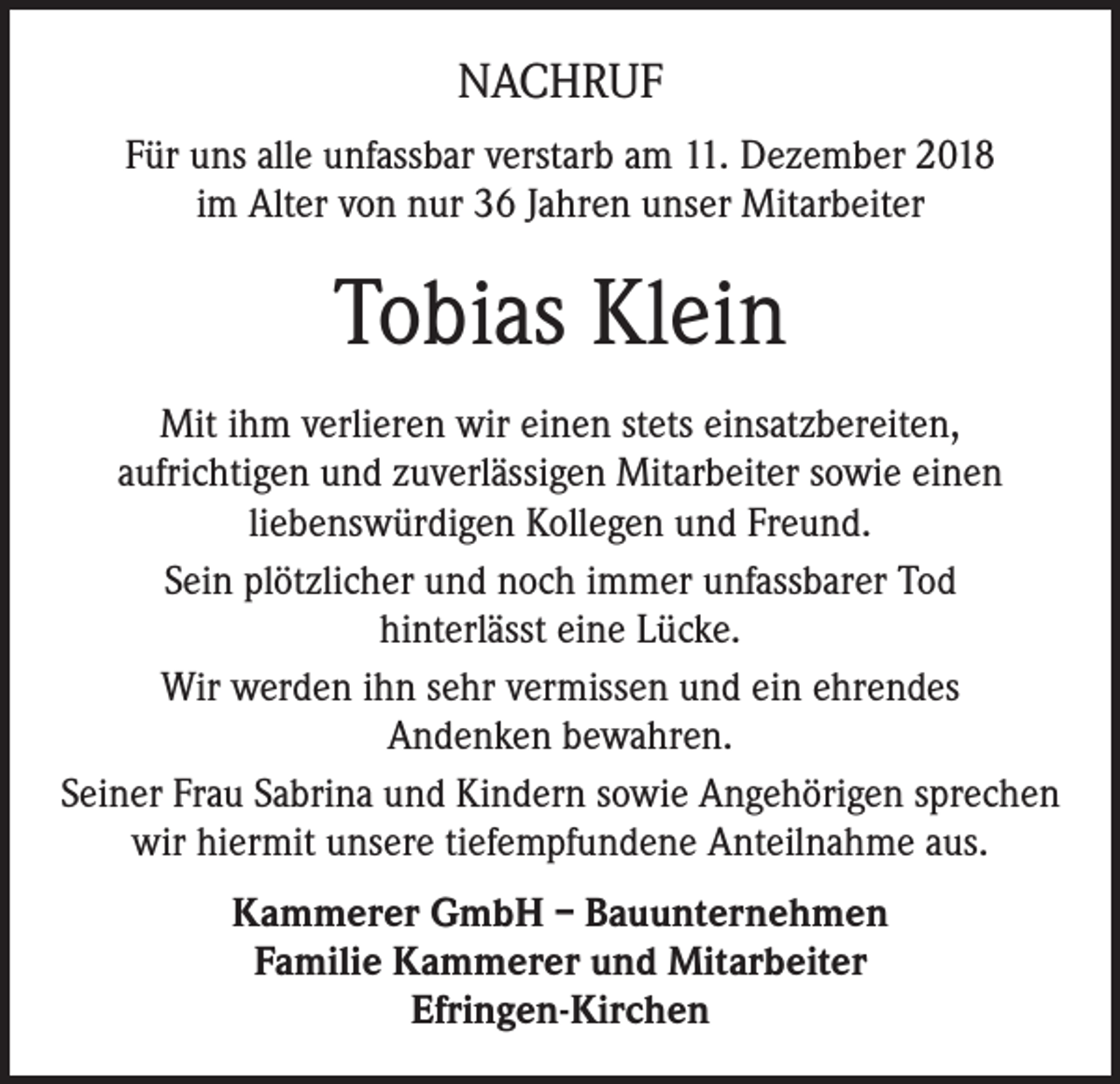 <p>NACHRUF<br />Für uns alle unfassbar verstarb am 11. Dezember 2018<br />im Alter von nur 36 Jahren unser Mitarbeiter</p><p>Tobias Klein<br />Mit ihm verlieren wir einen stets einsatzbereiten,<br />aufrichtigen und zuverlässigen Mitarbeiter sowie einen<br />liebenswürdigen Kollegen und Freund.<br />Sein plötzlicher und noch immer unfassbarer Tod<br />hinterlässt eine Lücke.<br />Wir werden ihn sehr vermissen und ein ehrendes<br />Andenken bewahren.<br />Seiner Frau Sabrina und Kindern sowie Angehörigen sprechen<br />wir hiermit unsere tiefempfundene Anteilnahme aus.<br />Kammerer GmbH – Bauunternehmen<br />Familie Kammerer und Mitarbeiter<br />Efringen-Kirchen</p>