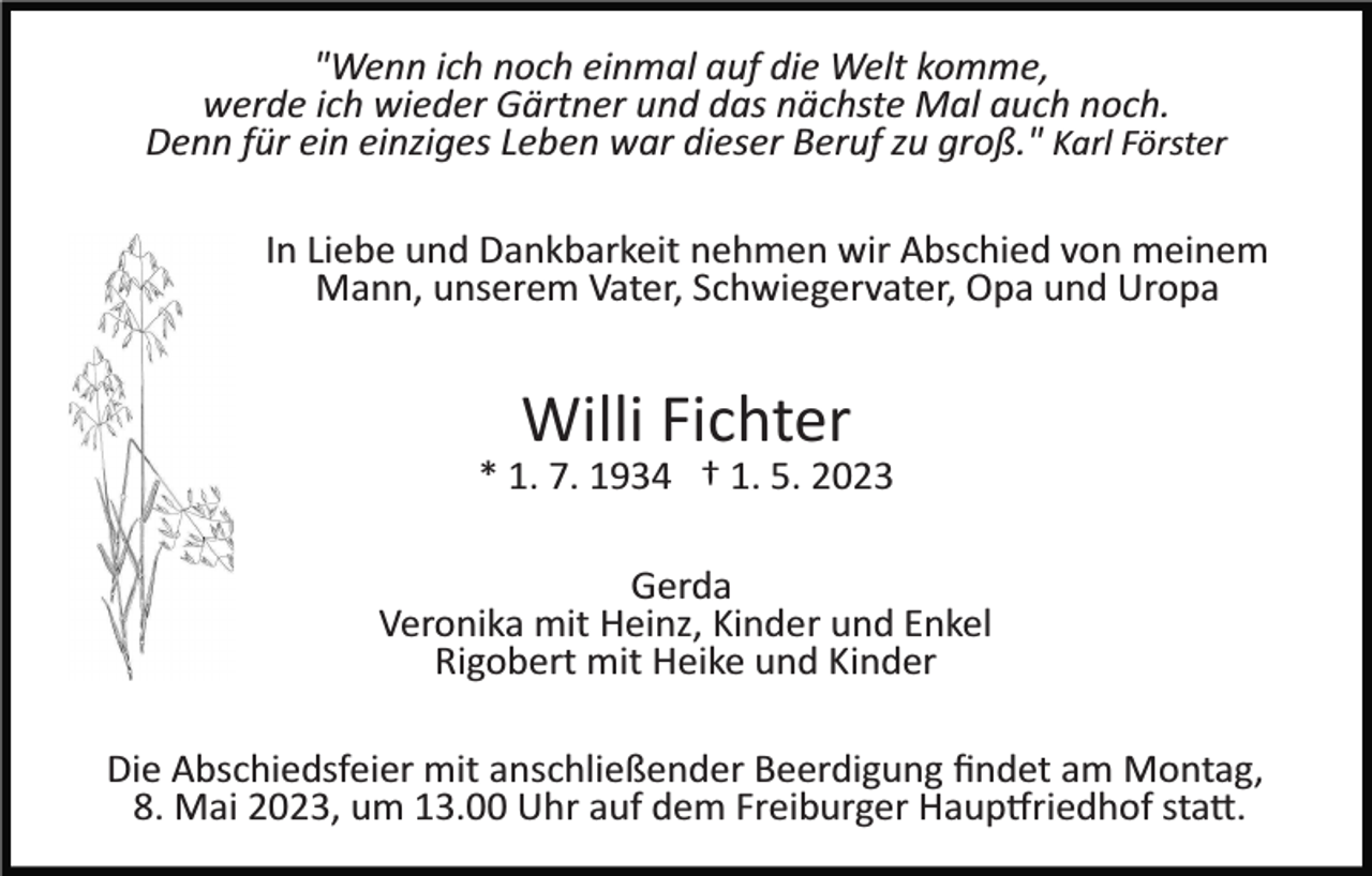 <p>"Wenn ich noch einmal auf die Welt komme,<br />werde ich wieder Gärtner und das nächste Mal auch noch.<br />Denn für ein einziges Leben war dieser Beruf zu groß." Karl Förster<br />In Liebe und Dankbarkeit nehmen wir Abschied von meinem<br />Mann, unserem Vater, Schwiegervater, Opa und Uropa</p><p>Willi Fichter<br />* 1. 7. 1934 † 1. 5. 2023<br />Gerda<br />Veronika mit Heinz, Kinder und Enkel<br />Rigobert mit Heike und Kinder<br />Die Abschiedsfeier mit anschließender Beerdigung ﬁndet am Montag,<br />8. Mai 2023, um 13.00 Uhr auf dem Freiburger Haup�riedhof sta�.</p>