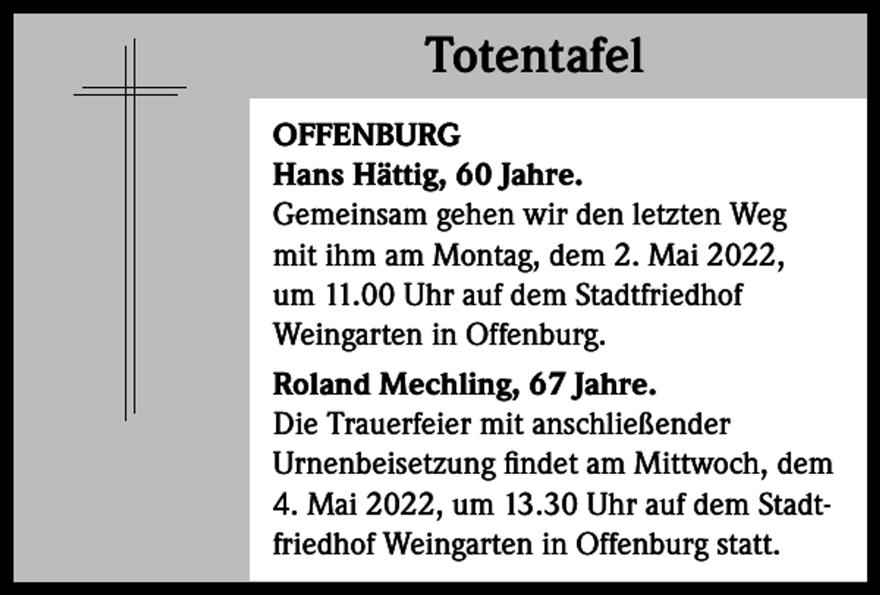 <p>Totentafel<br />Totentafel<br />OFFENBURG<br />Hans Hättig, 60 Jahre.<br />Gemeinsam gehen wir den letzten Weg<br />mit ihm am Montag, dem 2. Mai 2022,<br />um 11.00 Uhr auf dem Stadtfriedhof<br />Weingarten in Offenburg.<br />Roland Mechling, 67 Jahre.<br />Die Trauerfeier mit anschließender<br />Urnenbeisetzung findet am Mittwoch, dem<br />4. Mai 2022, um 13.30 Uhr auf dem Stadtfriedhof Weingarten in Offenburg statt.</p>