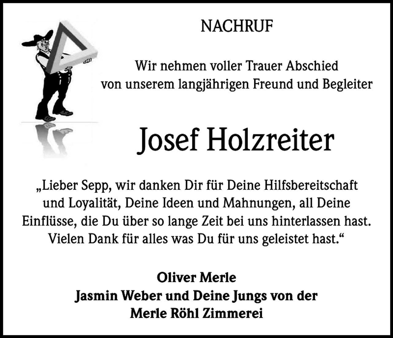 <p>NACHRUF<br />Wir nehmen voller Trauer Abschied<br />von unserem langjährigen Freund und Begleiter</p><p>Josef Holzreiter<br />„Lieber Sepp, wir danken Dir für Deine Hilfsbereitschaft<br />und Loyalität, Deine Ideen und Mahnungen, all Deine<br />Einflüsse, die Du über so lange Zeit bei uns hinterlassen hast.<br />Vielen Dank für alles was Du für uns geleistet hast.“<br />Oliver Merle<br />Jasmin Weber und Deine Jungs von der<br />Merle Röhl Zimmerei</p>