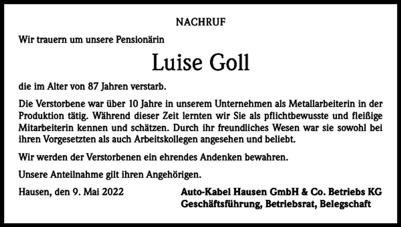 <p>NACHRUF<br />Wir trauern um unsere Pensionärin</p><p>Luise Goll<br />die im Alter von 87 Jahren verstarb.<br />Die Verstorbene war über 10 Jahre in unserem Unternehmen als Metallarbeiterin in der<br />Produktion tätig. Während dieser Zeit lernten wir Sie als pflichtbewusste und fleißige<br />Mitarbeiterin kennen und schätzen. Durch ihr freundliches Wesen war sie sowohl bei<br />ihren Vorgesetzten als auch Arbeitskollegen angesehen und beliebt.<br />Wir werden der Verstorbenen ein ehrendes Andenken bewahren.<br />Unsere Anteilnahme gilt ihren Angehörigen.<br />Hausen, den 9. Mai 2022</p><p>Auto-Kabel Hausen GmbH &amp; Co. Betriebs KG<br />Geschäftsführung, Betriebsrat, Belegschaft</p>