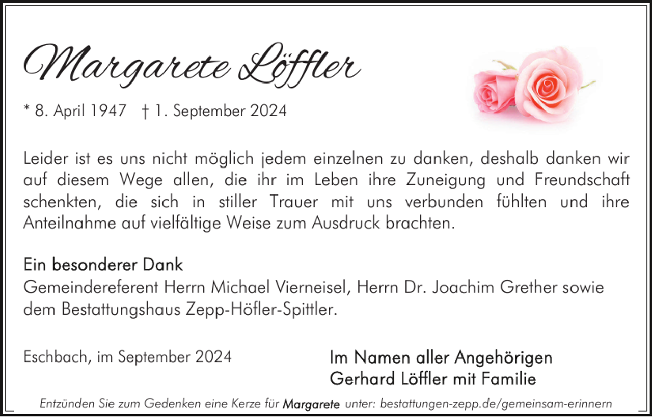 <p>Margarete Löffler<br />* 8. April 1947 † 1. September 2024</p><p>Leider ist es uns nicht möglich jedem einzelnen zu danken, deshalb danken wir<br />auf diesem Wege allen, die ihr im Leben ihre Zuneigung und Freundschaft<br />schenkten, die sich in stiller Trauer mit uns verbunden fühlten und ihre<br />Anteilnahme auf vielfältige Weise zum Ausdruck brachten.<br />Gemeindereferent Herrn Michael Vierneisel, Herrn Dr. Joachim Grether sowie<br />dem Bestattungshaus Zepp-Höfler-Spittler.<br />Eschbach, im September 2024<br />Entzünden Sie zum Gedenken eine Kerze für</p><p>unter: bestattungen-zepp.de/gemeinsam-erinnern</p>