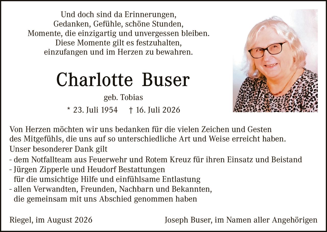 <p>Und doch sind da Erinnerungen,<br>Gedanken, Gefühle, schöne Stunden,<br>Momente, die einzigartig und unvergessen bleiben.<br>Diese Momente gilt es festzuhalten,<br>einzufangen und im Herzen zu bewahren.</p>

<p><strong>Charlotte Buser</strong><br>geb. Tobias<br>* 23. Juli 1954 † 16. Juli 2026</p>

<p>Von Herzen möchten wir uns bedanken für die vielen Zeichen und Gesten des Mitgefühls, die uns auf so unterschiedliche Art und Weise erreicht haben. Unser besonderer Dank gilt</p>

<p>- dem Notfallteam aus Feuerwehr und Rotem Kreuz für ihren Einsatz und Beistand<br>- Jürgen Zipperle und Heudorf Bestattungen<br>für die umsichtige Hilfe und einfühlsame Entlastung<br>- allen Verwandten, Freunden, Nachbarn und Bekannten,<br>die gemeinsam mit uns Abschied genommen haben</p>

<p>Riegel, im August 2026                                        Joseph Buser, im Namen aller Angehörigen</p>