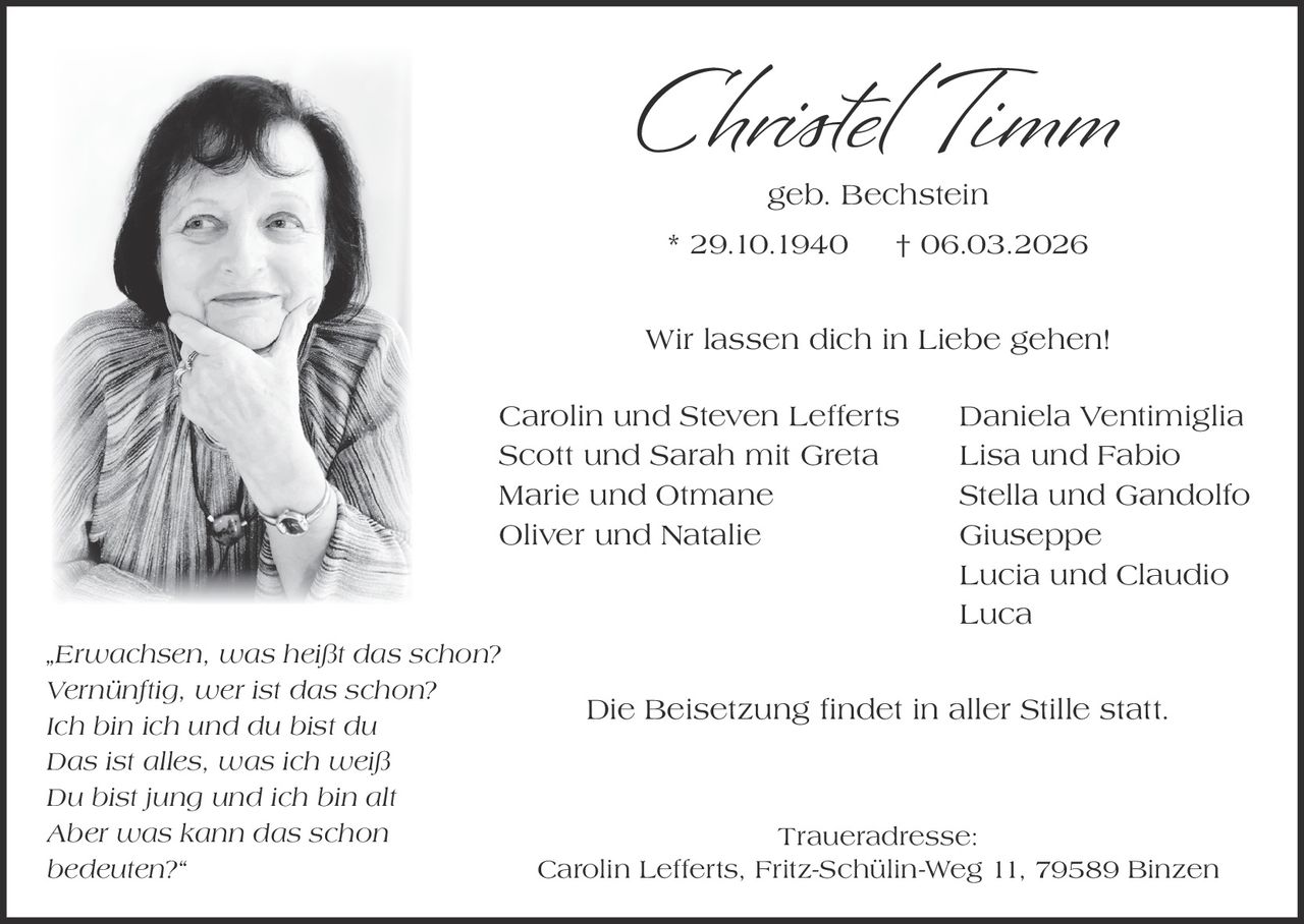 Chrtel Timm
geb. Bechstein

* 29.10.1940

† 06.03.2026

Wir lassen dich in Liebe gehen!
Carolin und Steven Lefferts
Scott und Sarah mit Greta
Marie und Otmane
Oliver und Natalie

„Erwachsen, was heißt das schon?
Vernünftig, wer ist das schon?
Ich bin ich und du bist du
Das ist alles, was ich weiß
Du bist jung und ich bin alt
Aber was kann das schon
bedeuten?“

Daniela Ventimiglia
Lisa und Fabio
Stella und Gandolfo
Giuseppe
Lucia und Claudio
Luca

Die Beisetzung findet in aller Stille statt.

Traueradresse:
Carolin Lefferts, Fritz-Schülin-Weg 11, 79589 Binzen