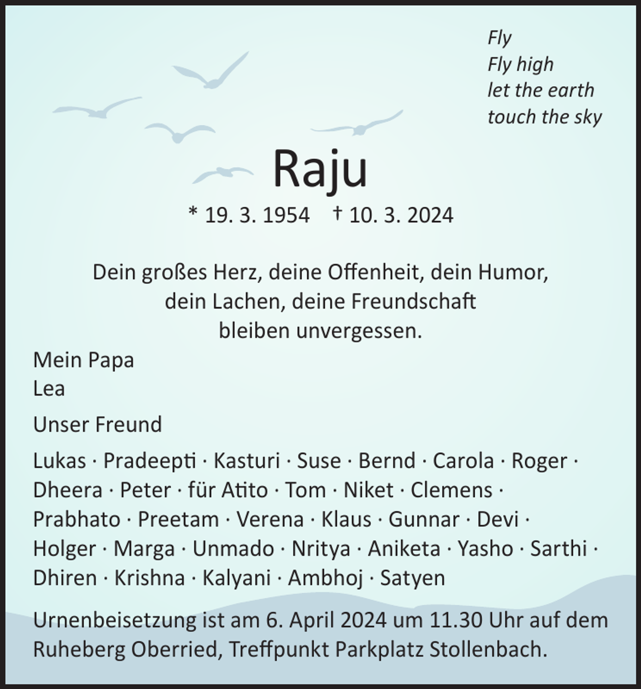 <p>Raju</p><p>Fly<br />Fly high<br />let the earth<br />touch the sky</p><p>* 19. 3. 1954 † 10. 3. 2024<br />Dein großes Herz, deine Offenheit, dein Humor,<br />dein Lachen, deine Freundschaft<br />bleiben unvergessen.<br />Mein Papa<br />Lea<br />Unser Freund<br />Lukas · Pradeepti · Kasturi · Suse · Bernd · Carola · Roger ·<br />Dheera · Peter · für Atito · Tom · Niket · Clemens ·<br />Prabhato · Preetam · Verena · Klaus · Gunnar · Devi ·<br />Holger · Marga · Unmado · Nritya · Aniketa · Yasho · Sarthi ·<br />Dhiren · Krishna · Kalyani · Ambhoj · Satyen<br />Urnenbeisetzung ist am 6. April 2024 um 11.30 Uhr auf dem<br />Ruheberg Oberried, Treffpunkt Parkplatz Stollenbach.</p>