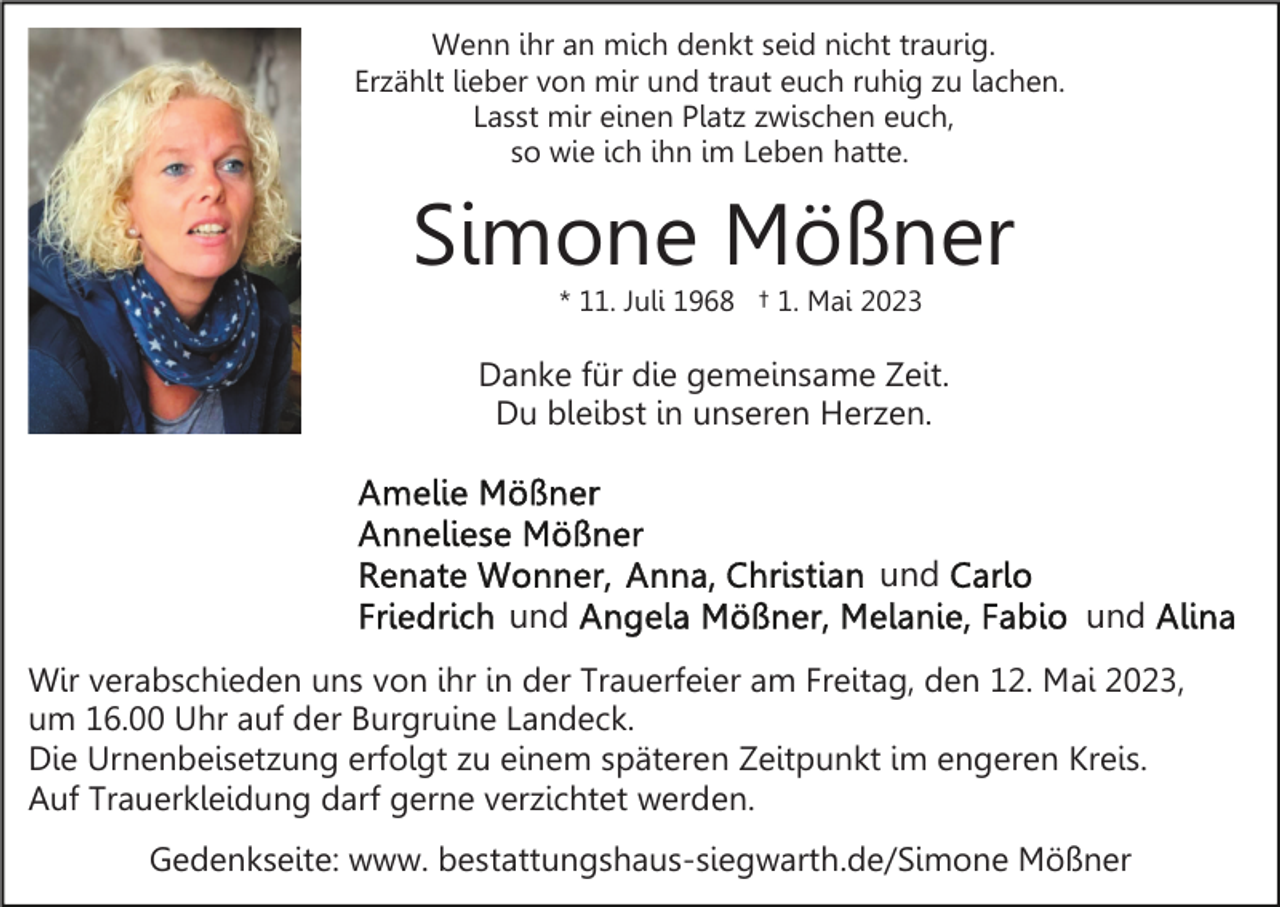 <p>Wenn ihr an mich denkt seid nicht traurig.<br />Erzählt lieber von mir und traut euch ruhig zu lachen.<br />Lasst mir einen Platz zwischen euch,<br />so wie ich ihn im Leben hatte.</p><p>Simone Mößner<br />* 11. Juli 1968 † 1. Mai 2023</p><p>Danke für die gemeinsame Zeit.<br />Du bleibst in unseren Herzen.</p><p>und<br />und</p><p>und</p><p>Wir verabschieden uns von ihr in der Trauerfeier am Freitag, den 12. Mai 2023,<br />um 16.00 Uhr auf der Burgruine Landeck.<br />Die Urnenbeisetzung erfolgt zu einem späteren Zeitpunkt im engeren Kreis.<br />Auf Trauerkleidung darf gerne verzichtet werden.<br />Gedenkseite: www. bestattungshaus-siegwarth.de/Simone Mößner</p>