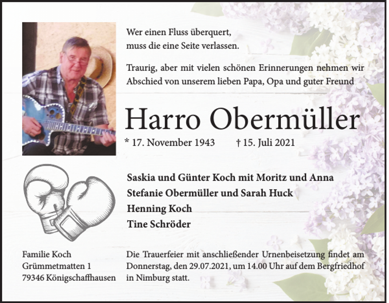 <p>Wer einen Fluss überquert,<br />muss die eine Seite verlassen.<br />Traurig, aber mit vielen schönen Erinnerungen nehmen wir<br />Abschied von unserem lieben Papa, Opa und guter Freund</p><p>Harro Obermüller<br />* 17. November 1943</p><p>† 15. Juli 2021</p><p>Saskia und Günter Koch mit Moritz und Anna<br />Stefanie Obermüller und Sarah Huck<br />Henning Koch<br />Tine Schröder<br />Familie Koch<br />Grümmetmatten 1<br />79346 Königschaffhausen</p><p>Die Trauerfeier mit anschließender Urnenbeisetzung findet am<br />Donnerstag, den 29.07.2021, um 14.00 Uhr auf dem Bergfriedhof<br />in Nimburg statt.</p>