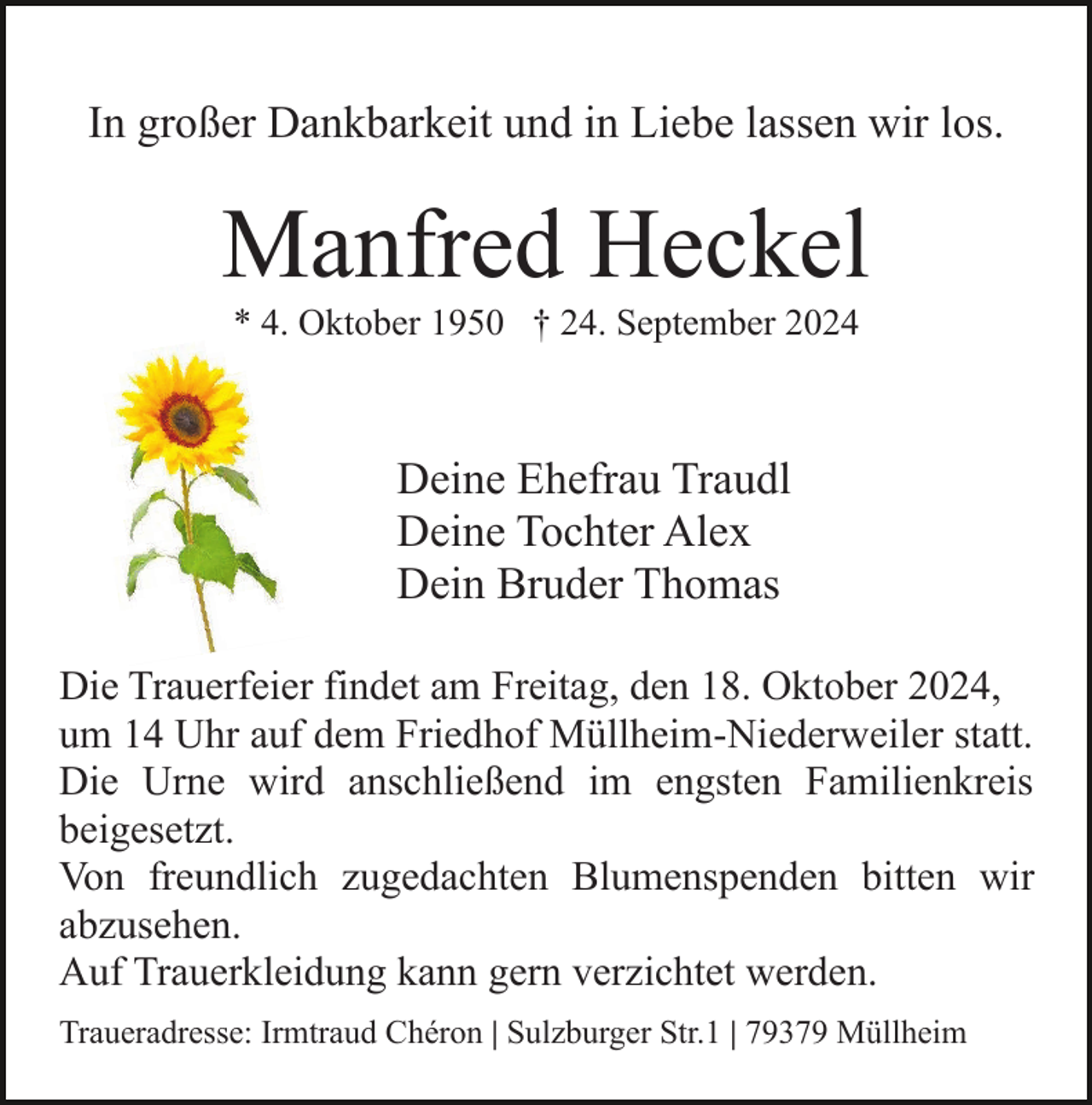 <p>In großer Dankbarkeit und in Liebe lassen wir los.</p><p>Manfred Heckel<br />* 4. Oktober 1950 † 24. September 2024</p><p>Deine Ehefrau Traudl<br />Deine Tochter Alex<br />Dein Bruder Thomas<br />Die Trauerfeier findet am Freitag, den 18. Oktober 2024,<br />um 14 Uhr auf dem Friedhof Müllheim-Niederweiler statt.<br />Die Urne wird anschließend im engsten Familienkreis<br />beigesetzt.<br />Von freundlich zugedachten Blumenspenden bitten wir<br />abzusehen.<br />Auf Trauerkleidung kann gern verzichtet werden.<br />Traueradresse: Irmtraud Chéron | Sulzburger Str.1 | 79379 Müllheim</p>