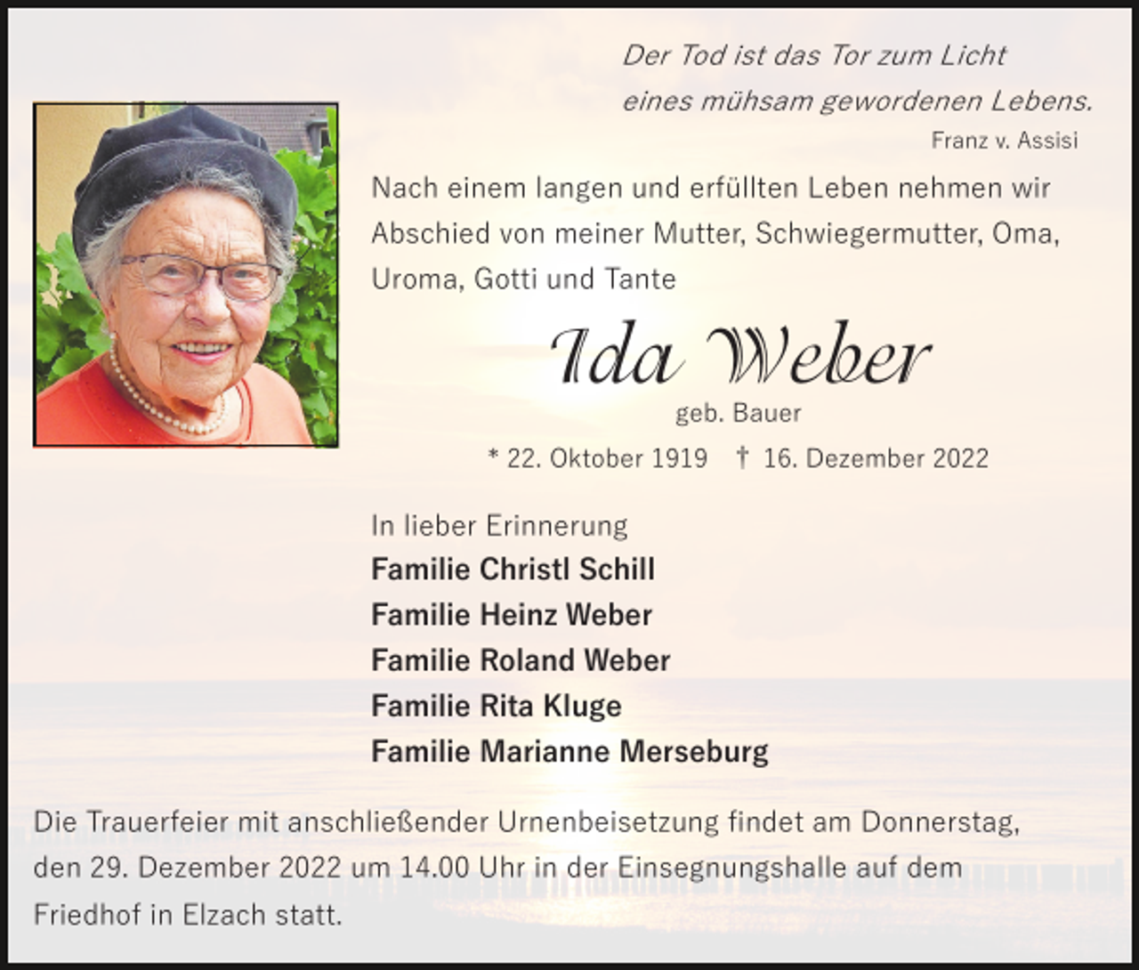 <p>Der Tod ist das Tor zum Licht<br />eines mühsam gewordenen Lebens.<br />Franz v. Assisi</p><p>Nach einem langen und erfüllten Leben nehmen wir<br />Abschied von meiner Mutter, Schwiegermutter, Oma,<br />Uroma, Gotti und Tante</p><p>Ida Weber<br />geb. Bauer</p><p>* 22. Oktober 1919 † 16. Dezember 2022</p><p>In lieber Erinnerung<br />Familie Christl Schill<br />Familie Heinz Weber<br />Familie Roland Weber<br />Familie Rita Kluge<br />Familie Marianne Merseburg<br />Die Trauerfeier mit anschließender Urnenbeisetzung ﬁndet am Donnerstag,<br />den 29. Dezember 2022 um 14.00 Uhr in der Einsegnungshalle auf dem<br />Friedhof in Elzach statt.</p>