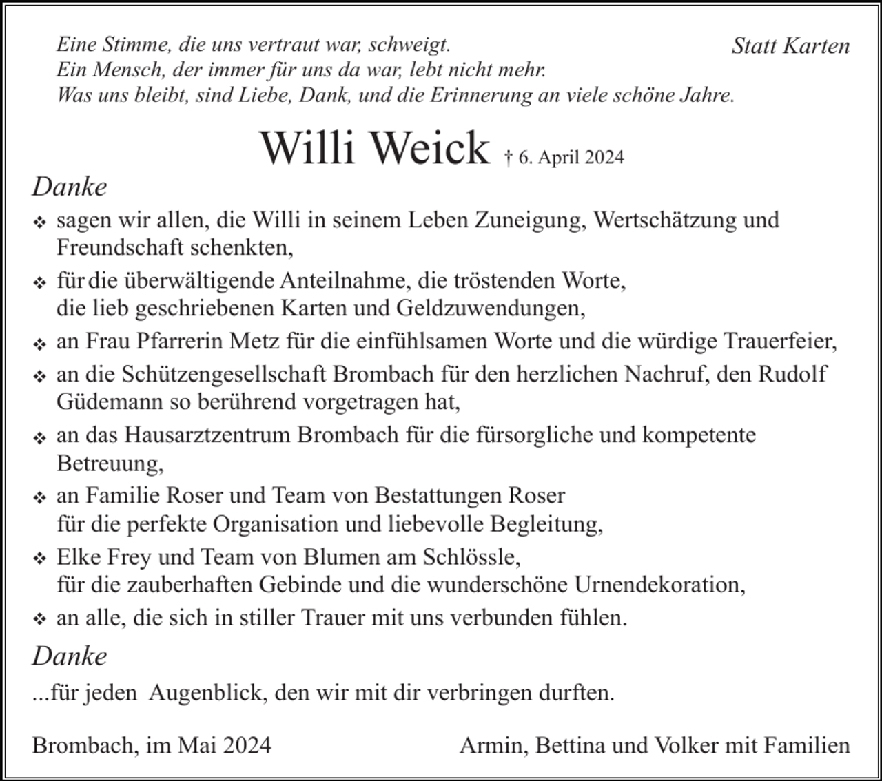 <p>Eine Stimme, die uns vertraut war, schweigt.<br />Statt Karten<br />Ein Mensch, der immer für uns da war, lebt nicht mehr.<br />Was uns bleibt, sind Liebe, Dank, und die Erinnerung an viele schöne Jahre.</p><p>Willi Weick † 6. April 2024<br />Danke<br />v<br />v<br />v<br />v<br />v<br />v<br />v<br />v</p><p>sagen wir allen, die Willi in seinem Leben Zuneigung, Wertschätzung und<br />Freundschaft schenkten,<br />für die überwältigende Anteilnahme, die tröstenden Worte,<br />die lieb geschriebenen Karten und Geldzuwendungen,<br />an Frau Pfarrerin Metz für die einfühlsamen Worte und die würdige Trauerfeier,<br />an die Schützengesellschaft Brombach für den herzlichen Nachruf, den Rudolf<br />Güdemann so berührend vorgetragen hat,<br />an das Hausarztzentrum Brombach für die fürsorgliche und kompetente<br />Betreuung,<br />an Familie Roser und Team von Bestattungen Roser<br />für die perfekte Organisation und liebevolle Begleitung,<br />Elke Frey und Team von Blumen am Schlössle,<br />für die zauberhaften Gebinde und die wunderschöne Urnendekoration,<br />an alle, die sich in stiller Trauer mit uns verbunden fühlen.</p><p>Danke<br />...für jeden Augenblick, den wir mit dir verbringen durften.<br />Brombach, im Mai 2024</p><p>Armin, Bettina und Volker mit Familien</p>