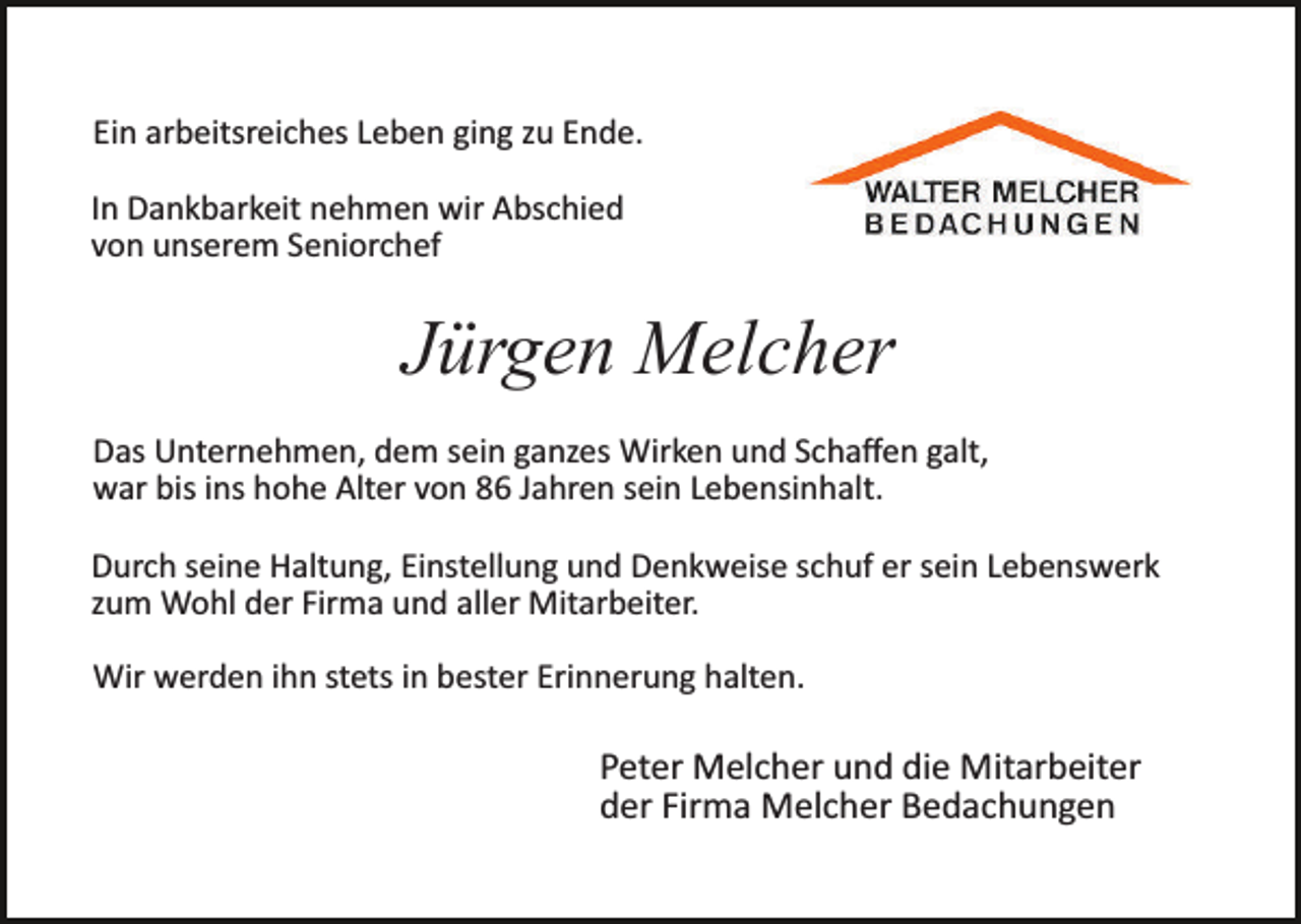 <p>Ein arbeitsreiches Leben ging zu Ende.<br />In Dankbarkeit nehmen wir Abschied<br />von unserem Seniorchef</p><p>Jürgen Melcher<br />Das Unternehmen, dem sein ganzes Wirken und Schaﬀen galt,<br />war bis ins hohe Alter von 86 Jahren sein Lebensinhalt.<br />Durch seine Haltung, Einstellung und Denkweise schuf er sein Lebenswerk<br />zum Wohl der Firma und aller Mitarbeiter.<br />Wir werden ihn stets in bester Erinnerung halten.</p><p>Peter Melcher und die Mitarbeiter<br />der Firma Melcher Bedachungen</p>