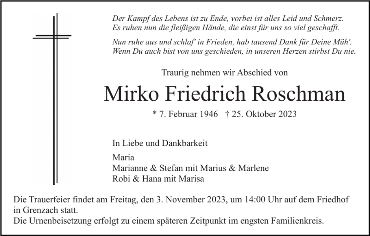 <p>Der Kampf des Lebens ist zu Ende, vorbei ist alles Leid und Schmerz.<br />Es ruhen nun die fleißigen Hände, die einst für uns so viel geschafft.<br />Nun ruhe aus und schlaf' in Frieden, hab tausend Dank für Deine Müh'.<br />Wenn Du auch bist von uns geschieden, in unseren Herzen stirbst Du nie.</p><p>Traurig nehmen wir Abschied von</p><p>Mirko Friedrich Roschman<br />* 7. Februar 1946 † 25. Oktober 2023<br />In Liebe und Dankbarkeit<br />Maria<br />Marianne &amp; Stefan mit Marius &amp; Marlene<br />Robi &amp; Hana mit Marisa<br />Die Trauerfeier findet am Freitag, den 3. November 2023, um 14:00 Uhr auf dem Friedhof<br />in Grenzach statt.<br />Die Urnenbeisetzung erfolgt zu einem späteren Zeitpunkt im engsten Familienkreis.</p>