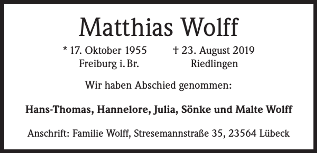 <p>Matthias Wolff<br />* 17. Oktober 1955<br />Freiburg i. Br.</p><p>† 23. August 2019<br />Riedlingen</p><p>Wir haben Abschied genommen:<br />Hans-Thomas, Hannelore, Julia, Sönke und Malte Wolff<br />Anschrift: Familie Wolff, Stresemannstraße 35, 23564 Lübeck</p>