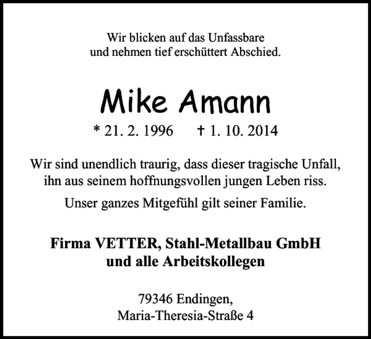 <p>Wir blicken auf das Unfassbare<br />und nehmen tief erschüttert Abschied.</p><p>Mike Amann</p><p>* 21. 2. 1996</p><p> 1. 10. 2014</p><p>Wir sind unendlich traurig, dass dieser tragische Unfall,<br />ihn aus seinem hoffnungsvollen jungen Leben riss.<br />Unser ganzes Mitgefühl gilt seiner Familie.</p><p>Firma VETTER, Stahl-Metallbau GmbH<br />und alle Arbeitskollegen<br />79346 Endingen,<br />Maria-Theresia-Straße 4</p>