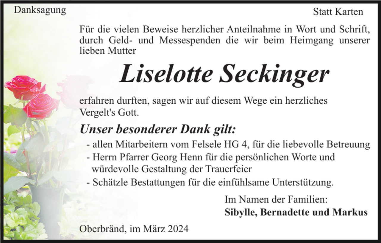 Danksagung
Statt Karten
Für die vielen Beweise herzlicher Anteilnahme in Wort und Schrift,
durch Geld- und Messespenden die wir beim Heimgang unserer
lieben Mutter
Liselotte Seckinger
erfahren durften, sagen wir auf diesem Wege ein herzliches
Vergelt's Gott.
Unser besonderer Dank gilt:
- allen Mitarbeitern vom Felsele HG 4, für die liebevolle Betreuung
- Herrn Pfarrer Georg Henn für die persönlichen Worte und
würdevolle Gestaltung der Trauerfeier
- Schätzle Bestattungen für die einfühlsame Unterstützung.
Im Namen der Familien:
Sibylle, Bernadette und Markus
Oberbränd, im März 2024