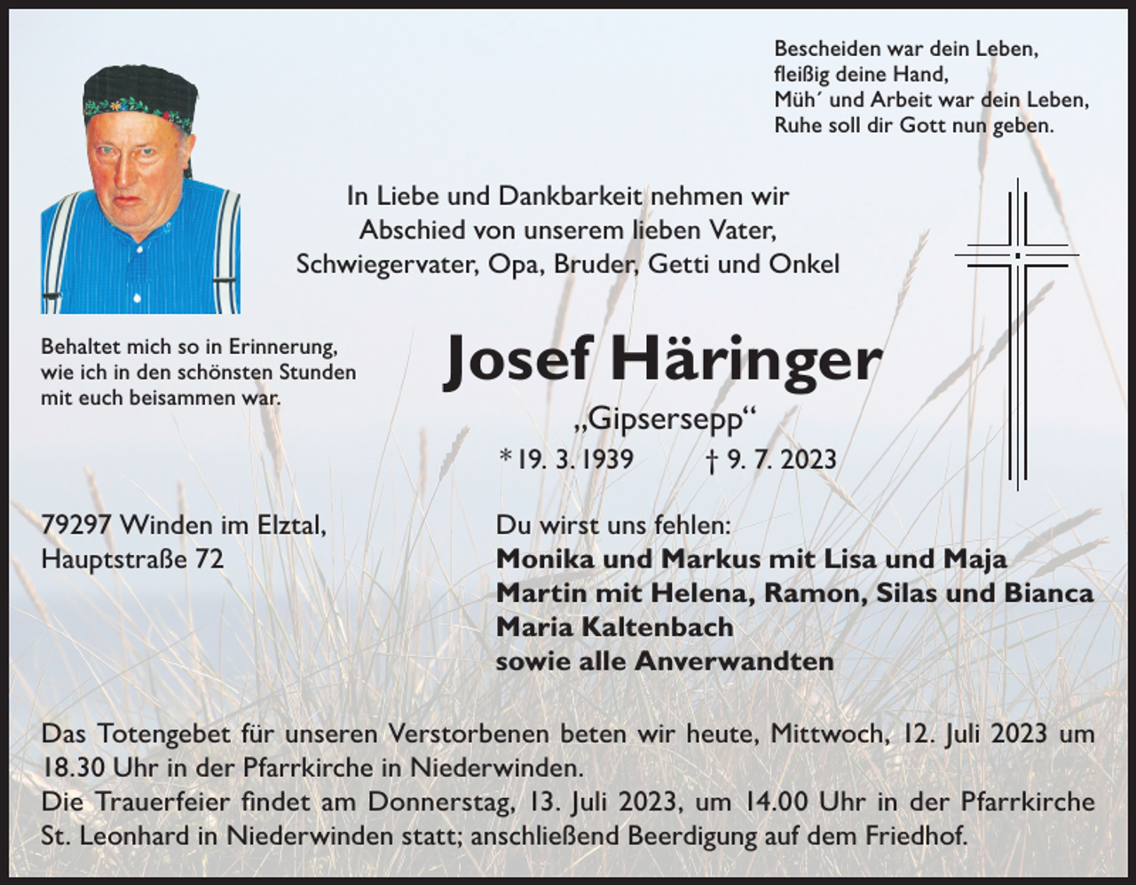 <p>Bescheiden war dein Leben,<br />fleißig deine Hand,<br />Müh´ und Arbeit war dein Leben,<br />Ruhe soll dir Gott nun geben.</p><p>In Liebe und Dankbarkeit nehmen wir<br />Abschied von unserem lieben Vater,<br />Schwiegervater, Opa, Bruder, Getti und Onkel<br />Behaltet mich so in Erinnerung,<br />wie ich in den schönsten Stunden<br />mit euch beisammen war.</p><p>Josef Häringer<br />„Gipsersepp“<br />* 19. 3. 1939</p><p>† 9. 7. 2023</p><p>79297 Winden im Elztal,<br />Du wirst uns fehlen:<br />Hauptstraße 72 Monika und Markus mit Lisa und Maja<br />Martin mit Helena, Ramon, Silas und Bianca<br />Maria Kaltenbach<br />sowie alle Anverwandten<br />Das Totengebet für unseren Verstorbenen beten wir heute, Mittwoch, 12. Juli 2023 um<br />18.30 Uhr in der Pfarrkirche in Niederwinden.<br />Die Trauerfeier findet am Donnerstag, 13. Juli 2023, um 14.00 Uhr in der Pfarrkirche<br />St. Leonhard in Niederwinden statt; anschließend Beerdigung auf dem Friedhof.</p>
