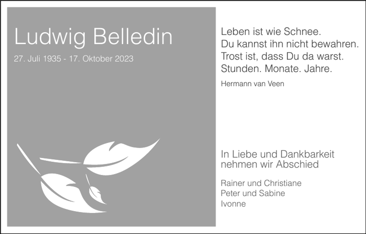 <p>Ludwig Belledin<br />27. Juli 1935 - 17. Oktober 2023</p><p>Leben ist wie Schnee.<br />Du kannst ihn nicht bewahren.<br />Trost ist, dass Du da warst.<br />Stunden. Monate. Jahre.<br />Hermann van Veen</p><p>In Liebe und Dankbarkeit<br />nehmen wir Abschied<br />Rainer und Christiane<br />Peter und Sabine<br />Ivonne</p>