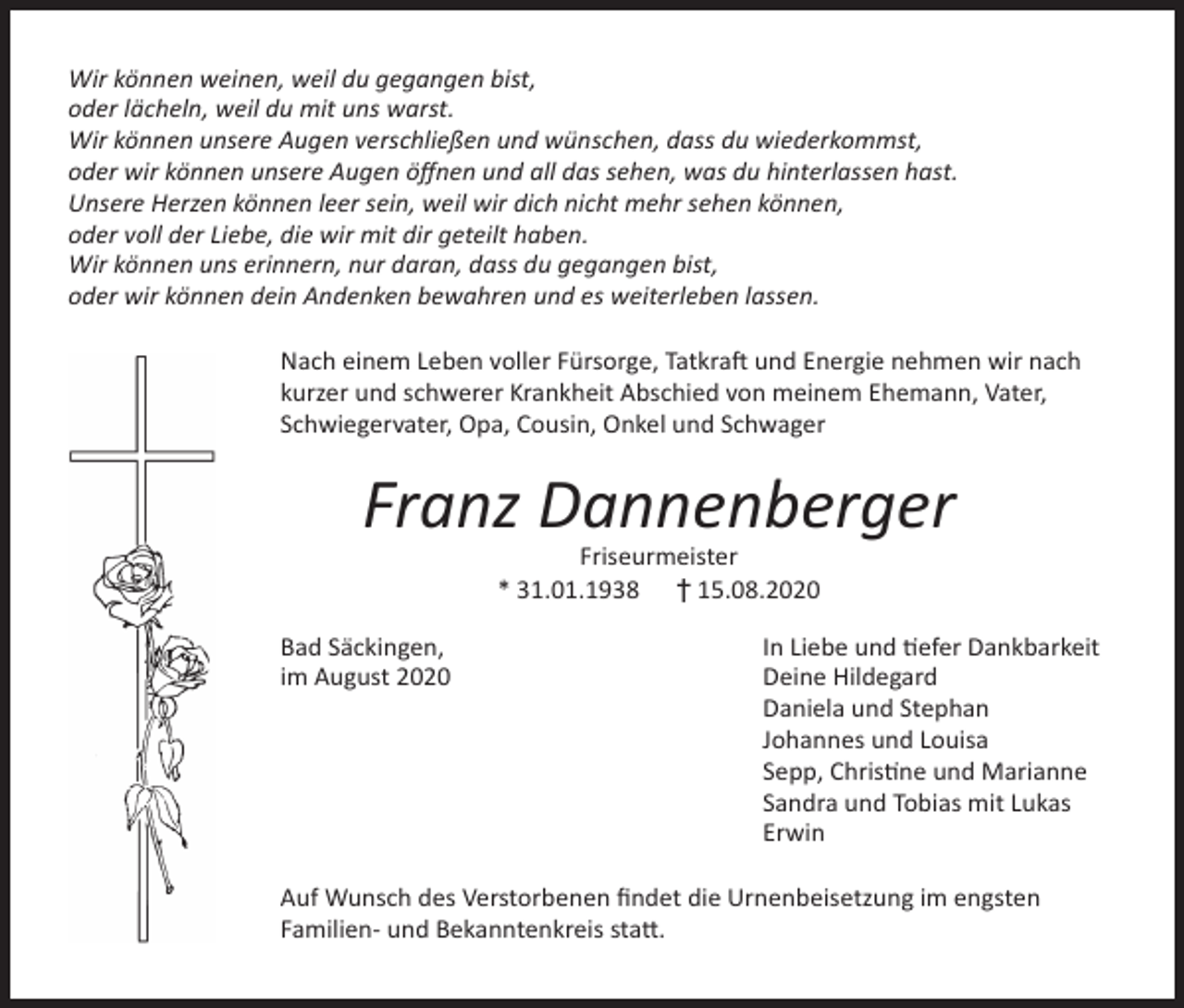 <p>Wir können weinen, weil du gegangen bist,<br />oder lächeln, weil du mit uns warst.<br />Wir können unsere Augen verschließen und wünschen, dass du wiederkommst,<br />oder wir können unsere Augen öffnen und all das sehen, was du hinterlassen hast.<br />Unsere Herzen können leer sein, weil wir dich nicht mehr sehen können,<br />oder voll der Liebe, die wir mit dir geteilt haben.<br />Wir können uns erinnern, nur daran, dass du gegangen bist,<br />oder wir können dein Andenken bewahren und es weiterleben lassen.<br />Nach einem Leben voller Fürsorge, Tatkraft und Energie nehmen wir nach<br />kurzer und schwerer Krankheit Abschied von meinem Ehemann, Vater,<br />Schwiegervater, Opa, Cousin, Onkel und Schwager</p><p>Franz Dannenberger<br />Friseurmeister<br />* 31.01.1938 † 15.08.2020<br />Bad Säckingen,<br />im August 2020</p><p>In Liebe und tiefer Dankbarkeit<br />Deine Hildegard<br />Daniela und Stephan<br />Johannes und Louisa<br />Sepp, Christine und Marianne<br />Sandra und Tobias mit Lukas<br />Erwin</p><p>Auf Wunsch des Verstorbenen findet die Urnenbeisetzung im engsten<br />Familien- und Bekanntenkreis statt.</p>