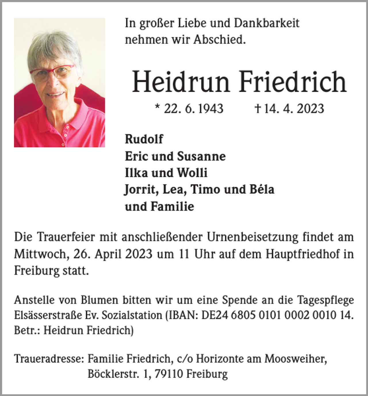 <p>In großer Liebe und Dankbarkeit<br />nehmen wir Abschied.</p><p>Heidrun Friedrich<br />* 22. 6. 1943</p><p>† 14. 4. 2023</p><p>Rudolf<br />Eric und Susanne<br />Ilka und Wolli<br />Jorrit, Lea, Timo und Béla<br />und Familie<br />Die Trauerfeier mit anschließender Urnenbeisetzung findet am<br />Mittwoch, 26. April 2023 um 11 Uhr auf dem Hauptfriedhof in<br />Freiburg statt.<br />Anstelle von Blumen bitten wir um eine Spende an die Tagespflege<br />Elsässerstraße Ev. Sozialstation (IBAN: DE24 6805 0101 0002 0010 14.<br />Betr.: Heidrun Friedrich)<br />Traueradresse: F amilie Friedrich, c/o Horizonte am Moosweiher,<br />Böcklerstr. 1, 79110 Freiburg</p>