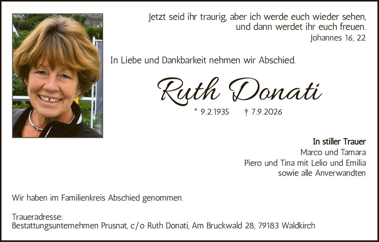 <p>Jetzt seid ihr traurig, aber ich werde euch wieder sehen, und dann werdet ihr euch freuen.<br/>Johannes 16, 22</p>

<p>In Liebe und Dankbarkeit nehmen wir Abschied.</p>

<p><strong>Ruth Donati</strong><br/>* 9.2.1935     † 7.9.2026</p>

<p>In stiller Trauer<br/>Marco und Tamara<br/>Piero und Tina mit Lelio und Emilia<br/>sowie alle Anverwandten</p>

<p>Wir haben im Familienkreis Abschied genommen.</p>

<p><strong>Traueradresse:</strong><br/>Bestattungsunternehmen Prusnat, c/o Ruth Donati, Am Bruckwald 28, 79183 Waldkirch</p>