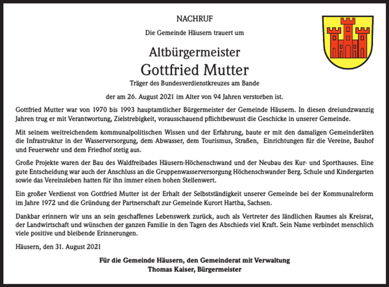 <p>NACHRUF<br />Die Gemeinde Häusern trauert um</p><p>Altbürgermeister</p><p>Gottfried Mutter</p><p>Träger des Bundesverdienstkreuzes am Bande<br />der am 26. August 2021 im Alter von 94 Jahren verstorben ist.<br />Gottfried Mutter war von 1970 bis 1993 hauptamtlicher Bürgermeister der Gemeinde Häusern. In diesen dreiundzwanzig<br />Jahren trug er mit Verantwortung, Zielstrebigkeit, vorausschauend pflichtbewusst die Geschicke in unserer Gemeinde.<br />Mit seinem weitreichendem kommunalpolitischen Wissen und der Erfahrung, baute er mit den damaligen Gemeinderäten<br />die Infrastruktur in der Wasserversorgung, dem Abwasser, dem Tourismus, Straßen, Einrichtungen für die Vereine, Bauhof<br />und Feuerwehr und dem Friedhof stetig aus.<br />Große Projekte waren der Bau des Waldfreibades Häusern-Höchenschwand und der Neubau des Kur- und Sporthauses. Eine<br />gute Entscheidung war auch der Anschluss an die Gruppenwasserversorgung Höchenschwander Berg. Schule und Kindergarten<br />sowie das Vereinsleben hatten für ihn immer einen hohen Stellenwert.<br />Ein großer Verdienst von Gottfried Mutter ist der Erhalt der Selbstständigkeit unserer Gemeinde bei der Kommunalreform<br />im Jahre 1972 und die Gründung der Partnerschaft zur Gemeinde Kurort Hartha, Sachsen.<br />Dankbar erinnern wir uns an sein geschaffenes Lebenswerk zurück, auch als Vertreter des ländlichen Raumes als Kreisrat,<br />der Landwirtschaft und wünschen der ganzen Familie in den Tagen des Abschieds viel Kraft. Sein Name verbindet menschlich<br />viele positive und bleibende Erinnerungen.<br />Häusern, den 31. August 2021<br />Für die Gemeinde Häusern, den Gemeinderat mit Verwaltung<br />Thomas Kaiser, Bürgermeister</p>