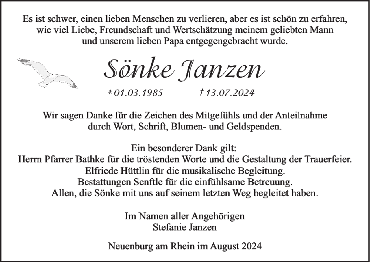 <p>Es ist schwer, einen lieben Menschen zu verlieren, aber es ist schön zu erfahren,<br />wie viel Liebe, Freundschaft und Wertschätzung meinem geliebten Mann<br />und unserem lieben Papa entgegengebracht wurde.</p><p>Sönke Janzen<br />* 01.03.1985</p><p>† 13.07.2024</p><p>Wir sagen Danke für die Zeichen des Mitgefühls und der Anteilnahme<br />durch Wort, Schrift, Blumen- und Geldspenden.</p><p>Ein besonderer Dank gilt:<br />Herrn Pfarrer Bathke für die tröstenden Worte und die Gestaltung der Trauerfeier.<br />Elfriede Hüttlin für die musikalische Begleitung.<br />Bestattungen Senftle für die einfühlsame Betreuung.<br />Allen, die Sönke mit uns auf seinem letzten Weg begleitet haben.<br />Im Namen aller Angehörigen<br />Stefanie Janzen<br />Neuenburg am Rhein im August 2024</p>
