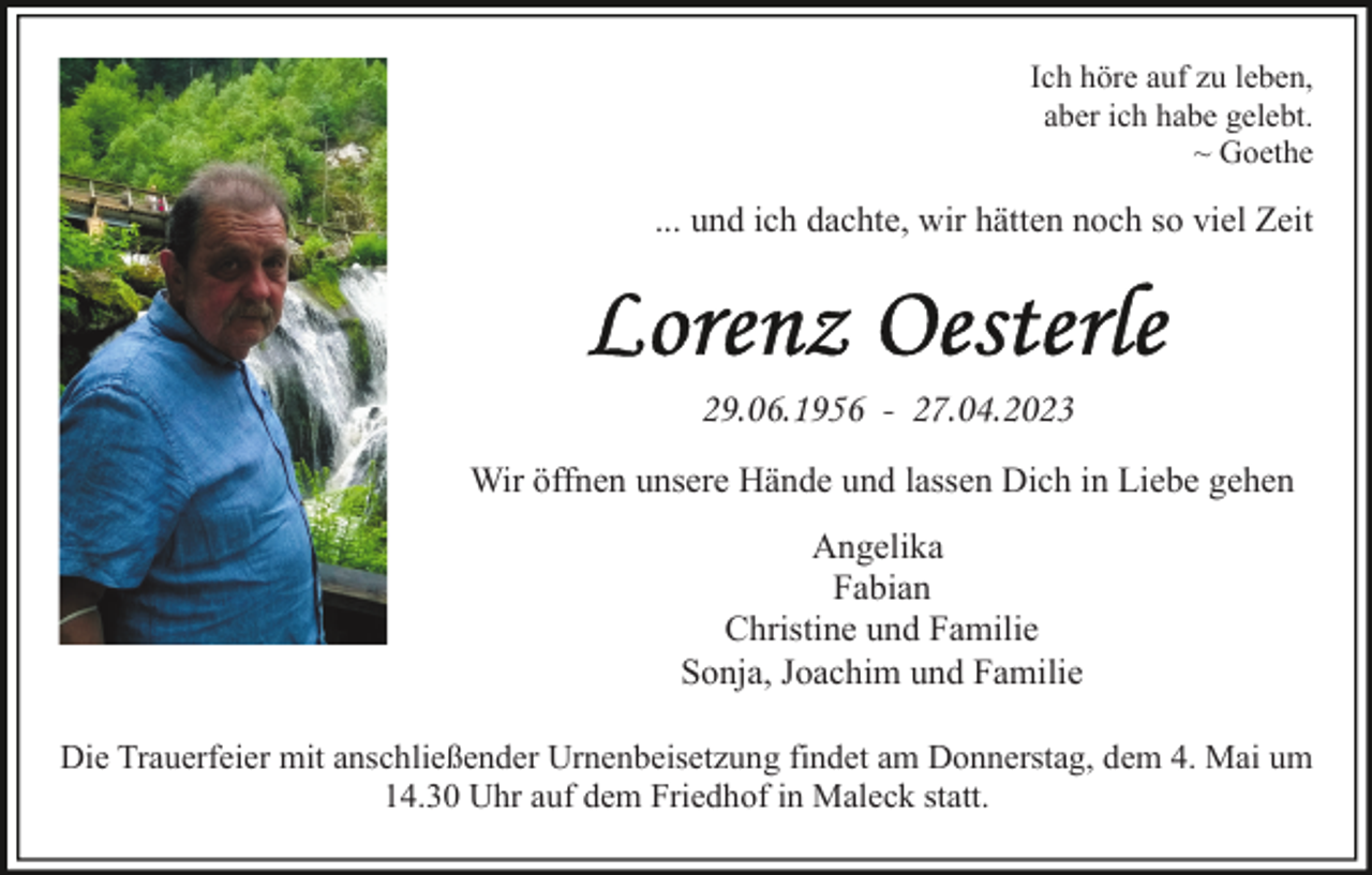 <p>Ich höre auf zu leben,<br />aber ich habe gelebt.<br />~ Goethe</p><p>... und ich dachte, wir hätten noch so viel Zeit</p><p>29.06.1956 - 27.04.2023<br />Wir öffnen unsere Hände und lassen Dich in Liebe gehen<br />Angelika<br />Fabian<br />Christine und Familie<br />Sonja, Joachim und Familie<br />Die Trauerfeier mit anschließender Urnenbeisetzung findet am Donnerstag, dem 4. Mai um<br />14.30 Uhr auf dem Friedhof in Maleck statt.</p>