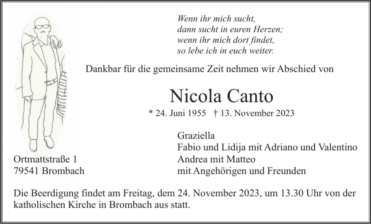 <p>Wenn ihr mich sucht,<br />dann sucht in euren Herzen;<br />wenn ihr mich dort findet,<br />so lebe ich in euch weiter.</p><p>Dankbar für die gemeinsame Zeit nehmen wir Abschied von</p><p>Nicola Canto<br />* 24. Juni 1955 † 13. November 2023</p><p>Ortmattstraße 1<br />79541 Brombach</p><p>Graziella<br />Fabio und Lidija mit Adriano und Valentino<br />Andrea mit Matteo<br />mit Angehörigen und Freunden</p><p>Die Beerdigung findet am Freitag, dem 24. November 2023, um 13.30 Uhr von der<br />katholischen Kirche in Brombach aus statt.</p>