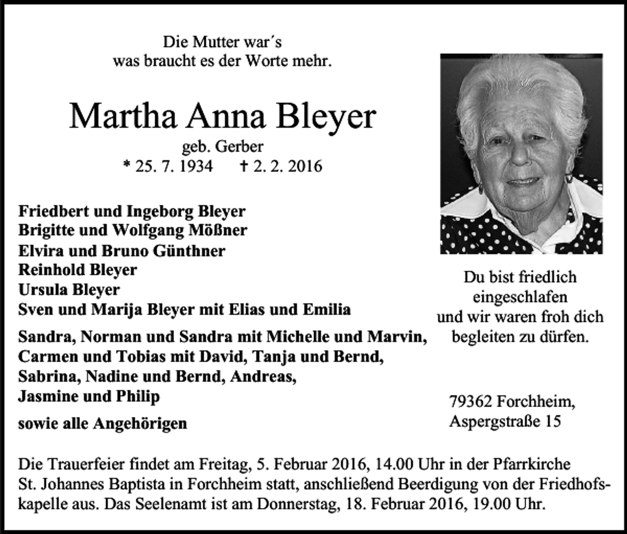 <p>Die Mutter war´s<br />was braucht es der Worte mehr.</p><p>Martha Anna Bleyer<br />geb. Gerber<br />* 25. 7. 1934<br /> 2. 2. 2016</p><p>Friedbert und Ingeborg Bleyer<br />Brigitte und Wolfgang Mößner<br />Elvira und Bruno Günthner<br />Reinhold Bleyer<br />Ursula Bleyer<br />Sven und Marija Bleyer mit Elias und Emilia</p><p>Du bist friedlich<br />eingeschlafen<br />und wir waren froh dich<br />Sandra, Norman und Sandra mit Michelle und Marvin, begleiten zu dürfen.<br />Carmen und Tobias mit David, Tanja und Bernd,<br />Sabrina, Nadine und Bernd, Andreas,<br />Jasmine und Philip<br />79362 Forchheim,<br />Aspergstraße 15<br />sowie alle Angehörigen<br />Die Trauerfeier findet am Freitag, 5. Februar 2016, 14.00 Uhr in der Pfarrkirche<br />St. Johannes Baptista in Forchheim statt, anschließend Beerdigung von der Friedhofskapelle aus. Das Seelenamt ist am Donnerstag, 18. Februar 2016, 19.00 Uhr.</p>