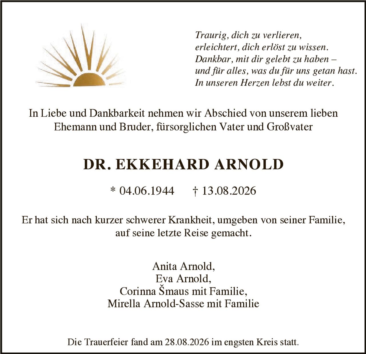 <p>In Liebe und Dankbarkeit nehmen wir Abschied von unserem lieben Ehemann und Bruder, fürsorglichen Vater und Großvater</p>

<p><strong>DR. EKKEHARD ARNOLD</strong></p>

<p>* 04.06.1944 † 13.08.2026</p>

<p>Er hat sich nach kurzer schwerer Krankheit, umgeben von seiner Familie, auf seine letzte Reise gemacht.</p>

<p><i>Traurig, dich zu verlieren, erleichtert, dich erlöst zu wissen. Dankbar, mit dir gelebt zu haben – und für alles, was du für uns getan hast. In unseren Herzen lebst du weiter.</i></p>

<p>In Liebe und Dankbarkeit nehmen wir Abschied von unserem lieben Ehemann und Bruder, fürsorglichen Vater und Großvater</p>

<p><strong>DR. EKKEHARD ARNOLD</strong></p>

<p>* 04.06.1944 † 13.08.2026</p>

<p>Er hat sich nach kurzer schwerer Krankheit, umgeben von seiner Familie, auf seine letzte Reise gemacht.</p>

<p>Anita Arnold,<br>Eva Arnold,<br>Corinna Šmaus mit Familie,<br>Mirella Arnold-Sasse mit Familie</p>

<p>Die Trauerfeier fand am 28.08.2026 im engsten Kreis statt.</p>