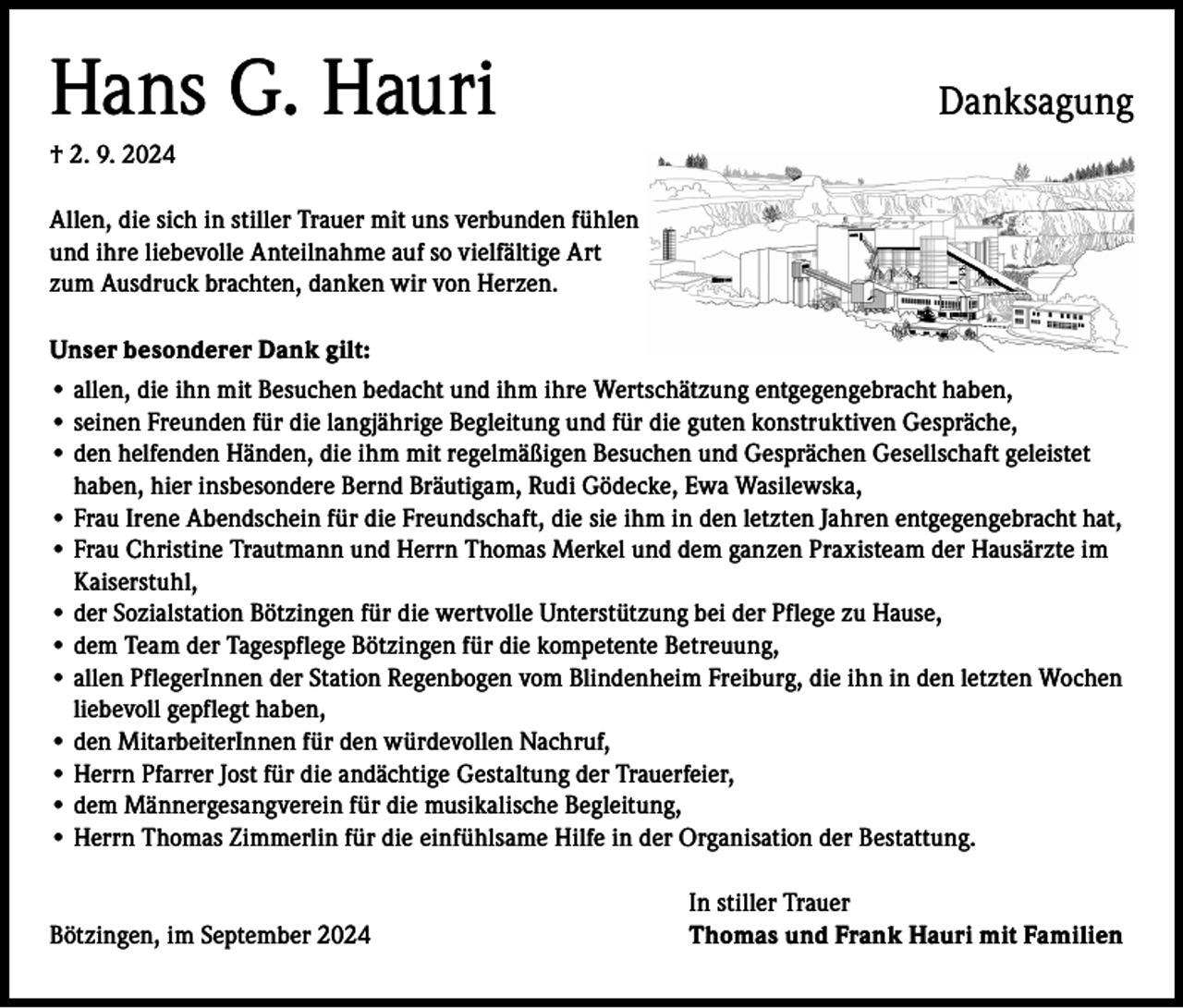 <p>Hans G. Hauri</p><p>Danksagung</p><p>† 2. 9. 2024<br />Allen, die sich in stiller Trauer mit uns verbunden fühlen<br />und ihre liebevolle Anteilnahme auf so vielfältige Art<br />zum Ausdruck brachten, danken wir von Herzen.<br />Unser besonderer Dank gilt:<br />• allen, die ihn mit Besuchen bedacht und ihm ihre Wertschätzung entgegengebracht haben,<br />• seinen Freunden für die langjährige Begleitung und für die guten konstruktiven Gespräche,<br />• den helfenden Händen, die ihm mit regelmäßigen Besuchen und Gesprächen Gesellschaft geleistet<br />haben, hier insbesondere Bernd Bräutigam, Rudi Gödecke, Ewa Wasilewska,<br />• Frau Irene Abendschein für die Freundschaft, die sie ihm in den letzten Jahren entgegengebracht hat,<br />• Frau Christine Trautmann und Herrn Thomas Merkel und dem ganzen Praxisteam der Hausärzte im<br />Kaiserstuhl,<br />• der Sozialstation Bötzingen für die wertvolle Unterstützung bei der Pflege zu Hause,<br />• dem Team der Tagespflege Bötzingen für die kompetente Betreuung,<br />• a llen PflegerInnen der Station Regenbogen vom Blindenheim Freiburg, die ihn in den letzten Wochen<br />liebevoll gepflegt haben,<br />• den MitarbeiterInnen für den würdevollen Nachruf,<br />• Herrn Pfarrer Jost für die andächtige Gestaltung der Trauerfeier,<br />• dem Männergesangverein für die musikalische Begleitung,<br />• Herrn Thomas Zimmerlin für die einfühlsame Hilfe in der Organisation der Bestattung.</p><p>Bötzingen, im September 2024</p><p>In stiller Trauer<br />Thomas und Frank Hauri mit Familien</p>