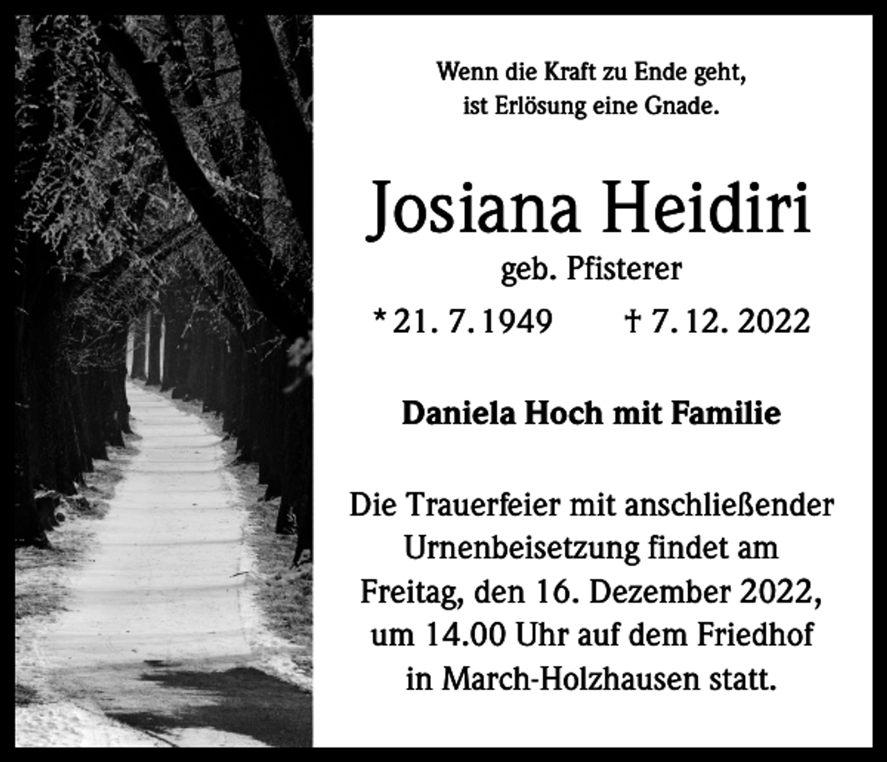 <p>Wenn die Kraft zu Ende geht,<br />ist Erlösung eine Gnade.</p><p>Josiana Heidiri<br />geb. Pfisterer</p><p>* 21. 7. 1949 † 7. 12. 2022<br />Daniela Hoch mit Familie<br />Die Trauerfeier mit anschließender<br />Urnenbeisetzung findet am<br />Freitag, den 16. Dezember 2022,<br />um 14.00 Uhr auf dem Friedhof<br />in March-Holzhausen statt.</p>