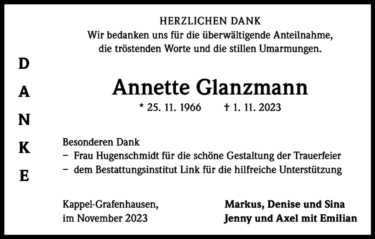 <p>D<br />A<br />N<br />K<br />E</p><p>HERZLICHEN DANK<br />Wir bedanken uns für die überwältigende Anteilnahme,<br />die tröstenden Worte und die stillen Umarmungen.</p><p>Annette Glanzmann<br />* 25. 11. 1966 † 1. 11. 2023<br />Besonderen Dank<br />– Frau Hugenschmidt für die schöne Gestaltung der Trauerfeier<br />– dem Bestattungsinstitut Link für die hilfreiche Unterstützung<br />Kappel-Grafenhausen,<br />im November 2023</p><p>Markus, Denise und Sina<br />Jenny und Axel mit Emilian</p>