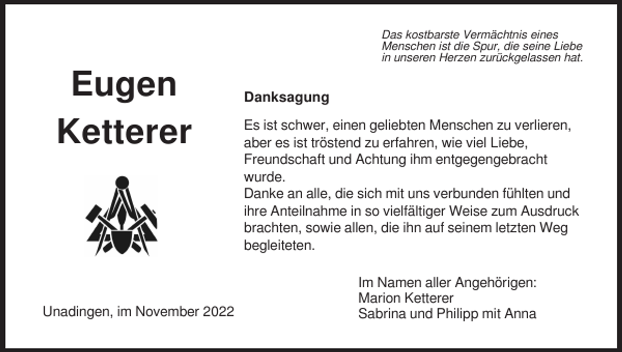 <p>Das kostbarste Vermächtnis eines<br />Menschen ist die Spur, die seine Liebe<br />in unseren Herzen zurückgelassen hat.</p><p>Eugen<br />Ketterer</p><p>Unadingen, im November 2022</p><p>Danksagung<br />Es ist schwer, einen geliebten Menschen zu verlieren,<br />aber es ist tröstend zu erfahren, wie viel Liebe,<br />Freundschaft und Achtung ihm entgegengebracht<br />wurde.<br />Danke an alle, die sich mit uns verbunden fühlten und<br />ihre Anteilnahme in so vielfältiger Weise zum Ausdruck<br />brachten, sowie allen, die ihn auf seinem letzten Weg<br />begleiteten.<br />Im Namen aller Angehörigen:<br />Marion Ketterer<br />Sabrina und Philipp mit Anna</p>