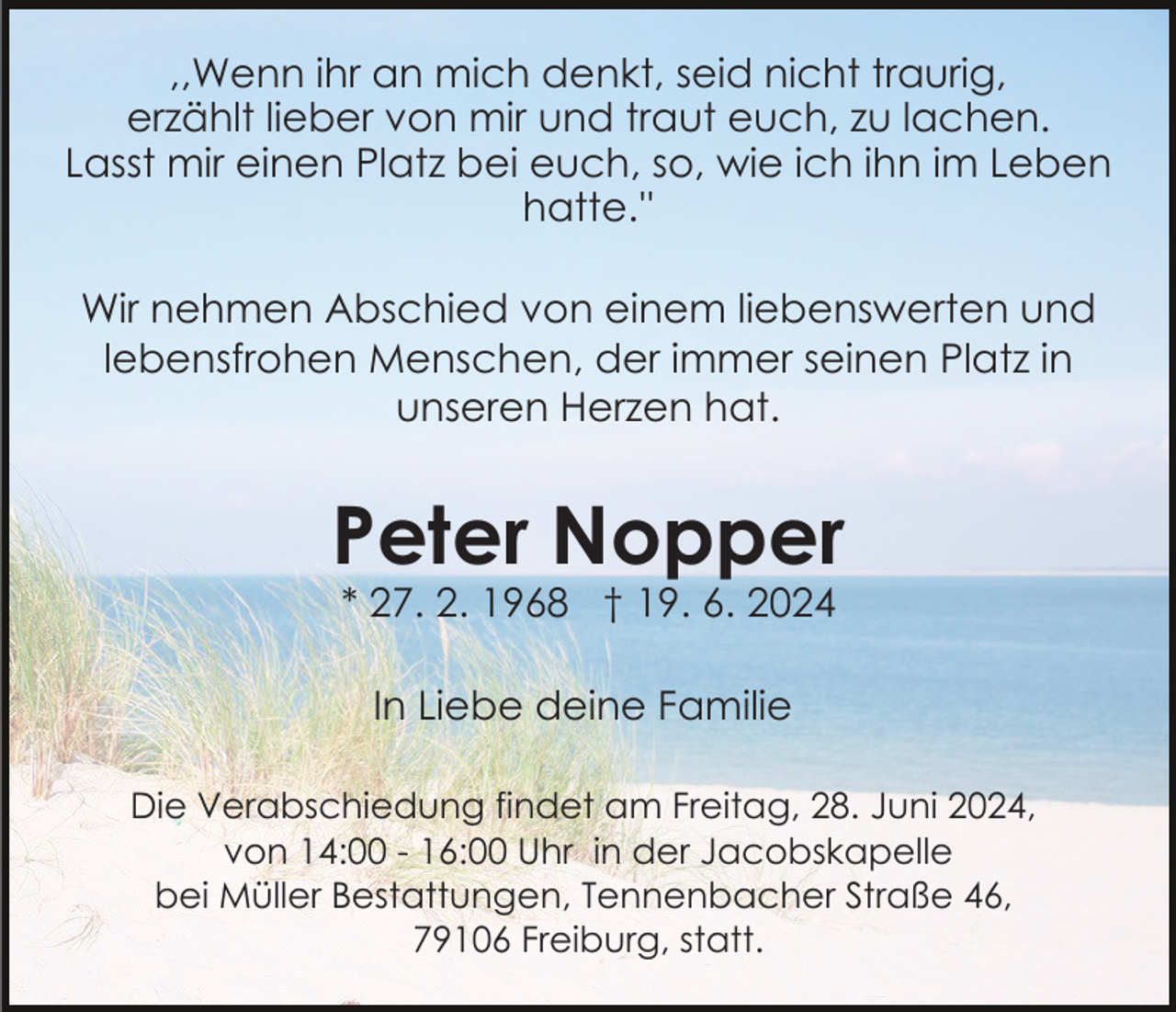 <p>,,Wenn ihr an mich denkt, seid nicht traurig,<br />erzählt lieber von mir und traut euch, zu lachen.<br />Lasst mir einen Platz bei euch, so, wie ich ihn im Leben<br />hatte.''<br />Wir nehmen Abschied von einem liebenswerten und<br />lebensfrohen Menschen, der immer seinen Platz in<br />unseren Herzen hat.</p><p>Peter Nopper<br />* 27. 2. 1968 † 19. 6. 2024<br />In Liebe deine Familie<br />Die Verabschiedung findet am Freitag, 28. Juni 2024,<br />von 14:00 - 16:00 Uhr in der Jacobskapelle<br />bei Müller Bestattungen, Tennenbacher Straße 46,<br />79106 Freiburg, statt.</p>