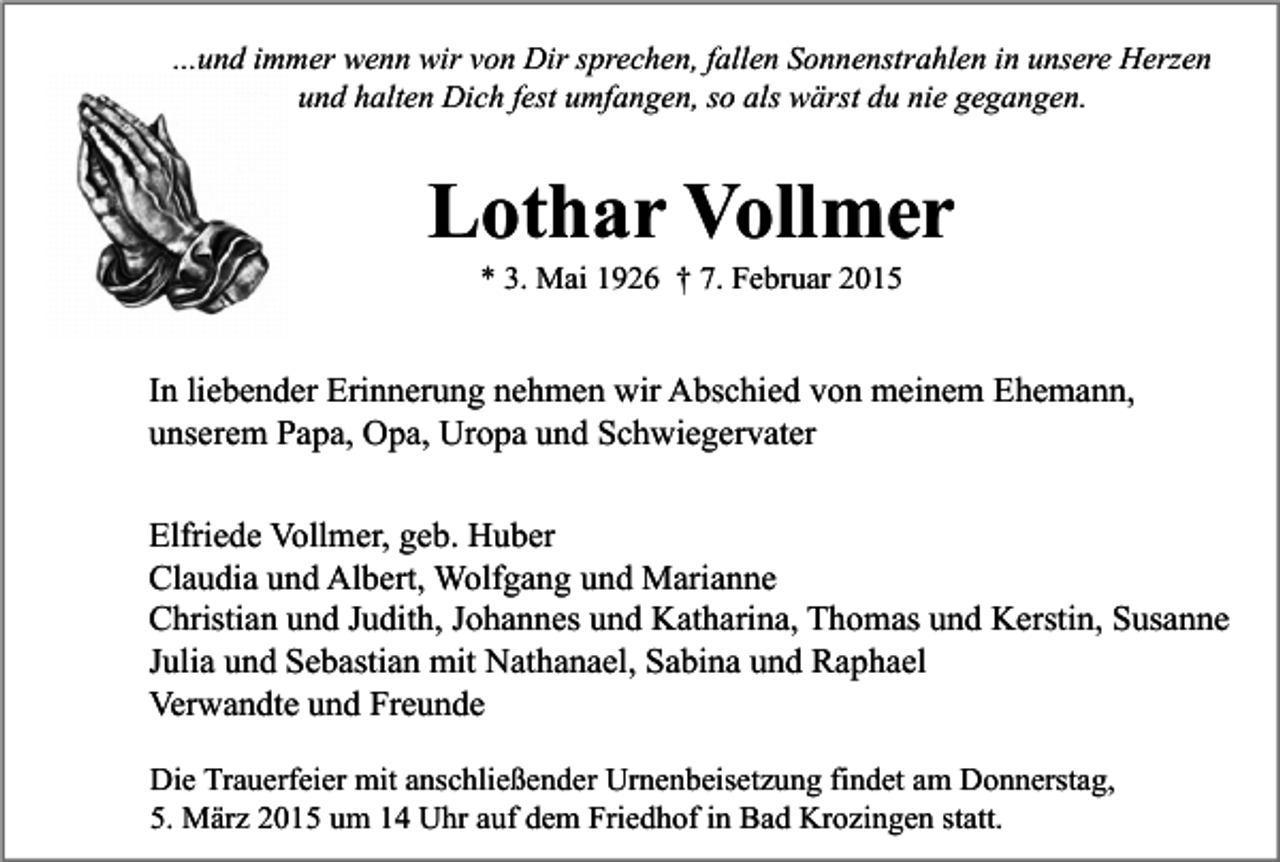 <p>...und immer wenn wir von Dir sprechen, fallen Sonnenstrahlen in unsere Herzen<br />und halten Dich fest umfangen, so als wärst du nie gegangen.</p><p>Lothar Vollmer<br />* 3. Mai 1926 † 7. Februar 2015</p><p>In liebender Erinnerung nehmen wir Abschied von meinem Ehemann,<br />unserem Papa, Opa, Uropa und Schwiegervater<br />Elfriede Vollmer, geb. Huber<br />Claudia und Albert, Wolfgang und Marianne<br />Christian und Judith, Johannes und Katharina, Thomas und Kerstin, Susanne<br />Julia und Sebastian mit Nathanael, Sabina und Raphael<br />Verwandte und Freunde<br />Die Trauerfeier mit anschließender Urnenbeisetzung findet am Donnerstag,<br />5. März 2015 um 14 Uhr auf dem Friedhof in Bad Krozingen statt.</p>