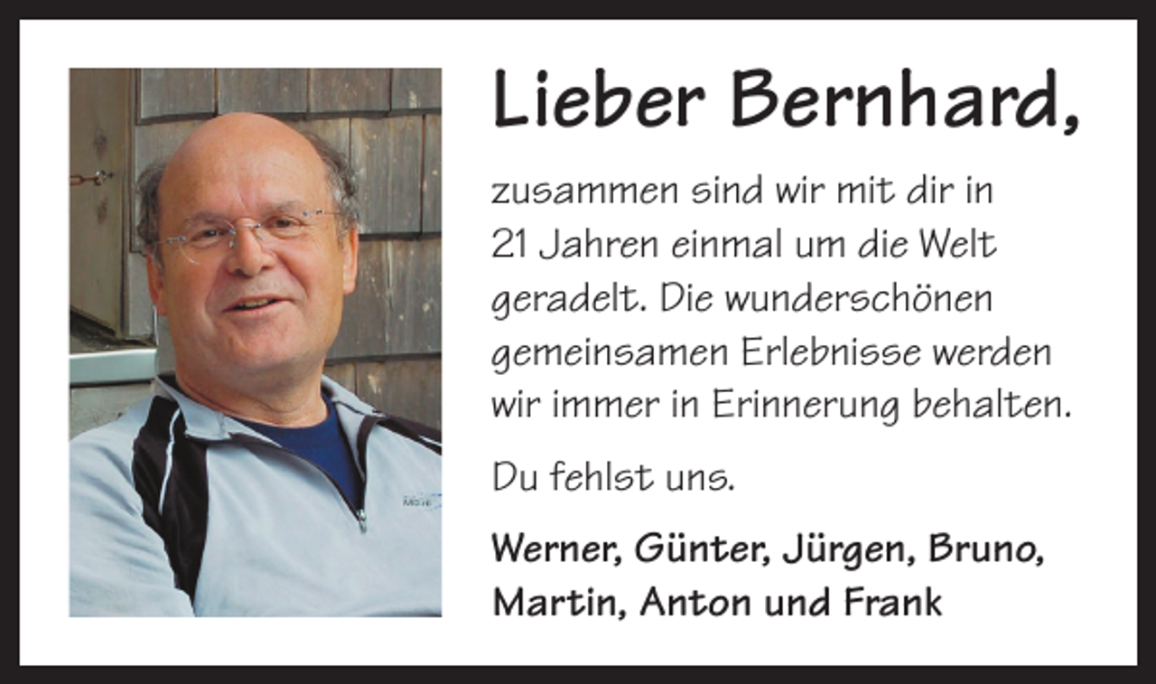 <p>Lieber Bernhard,<br />zusammen sind wir mit dir in<br />21 Jahren einmal um die Welt<br />­geradelt. Die wunderschönen<br />gemeinsamen Erlebnisse werden<br />wir immer in Erinnerung behalten.<br />Du fehlst uns.<br />Werner, Günter, Jürgen, Bruno,<br />Martin, Anton und Frank</p>
