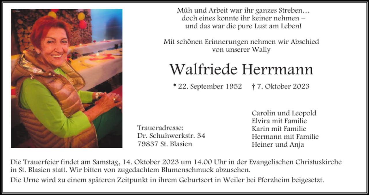 <p>Müh und Arbeit war ihr ganzes Streben…<br />doch eines konnte ihr keiner nehmen –<br />und das war die pure Lust am Leben!<br />Mit schönen Erinnerungen nehmen wir Abschied<br />von unserer Wally</p><p>Walfriede Herrmann<br />* 22. September 1952</p><p>Traueradresse:<br />Dr. Schuhwerkstr. 34<br />79837 St. Blasien</p><p>† 7. Oktober 2023</p><p>Carolin und Leopold<br />Elvira mit Familie<br />Karin mit Familie<br />Hermann mit Familie<br />Heiner und Anja</p><p>Die Trauerfeier findet am Samstag, 14. Oktober 2023 um 14.00 Uhr in der Evangelischen Christuskirche<br />in St. Blasien statt. Wir bitten von zugedachtem Blumenschmuck abzusehen.<br />Die Urne wird zu einem späteren Zeitpunkt in ihrem Geburtsort in Weiler bei Pforzheim beigesetzt.</p>