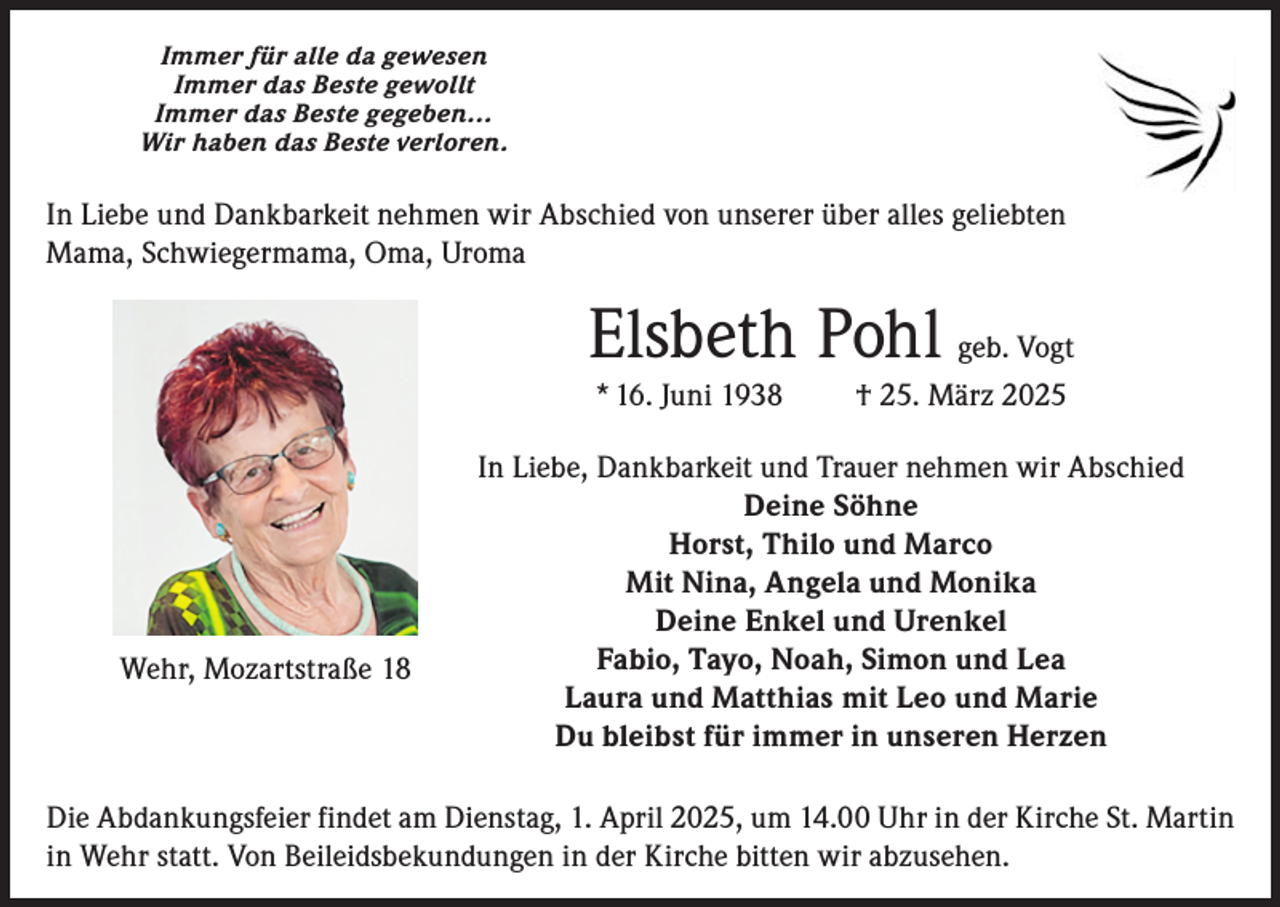 <p>Immer für alle da gewesen<br />Immer das Beste gewollt<br />Immer das Beste gegeben…<br />Wir haben das Beste verloren.</p><p>In Liebe und Dankbarkeit nehmen wir Abschied von unserer über alles geliebten<br />Mama, Schwiegermama, Oma, Uroma</p><p>Elsbeth Pohl geb. Vogt<br />* 16. Juni 1938</p><p>Wehr, Mozartstraße 18</p><p>† 25. März 2025</p><p>In Liebe, Dankbarkeit und Trauer nehmen wir Abschied<br />Deine Söhne<br />Horst, Thilo und Marco<br />Mit Nina, Angela und Monika<br />Deine Enkel und Urenkel<br />Fabio, Tayo, Noah, Simon und Lea<br />Laura und Matthias mit Leo und Marie<br />Du bleibst für immer in unseren Herzen</p><p>Die Abdankungsfeier findet am Dienstag, 1. April 2025, um 14.00 Uhr in der Kirche St. Martin<br />in Wehr statt. Von Beileidsbekundungen in der Kirche bitten wir abzusehen.</p>