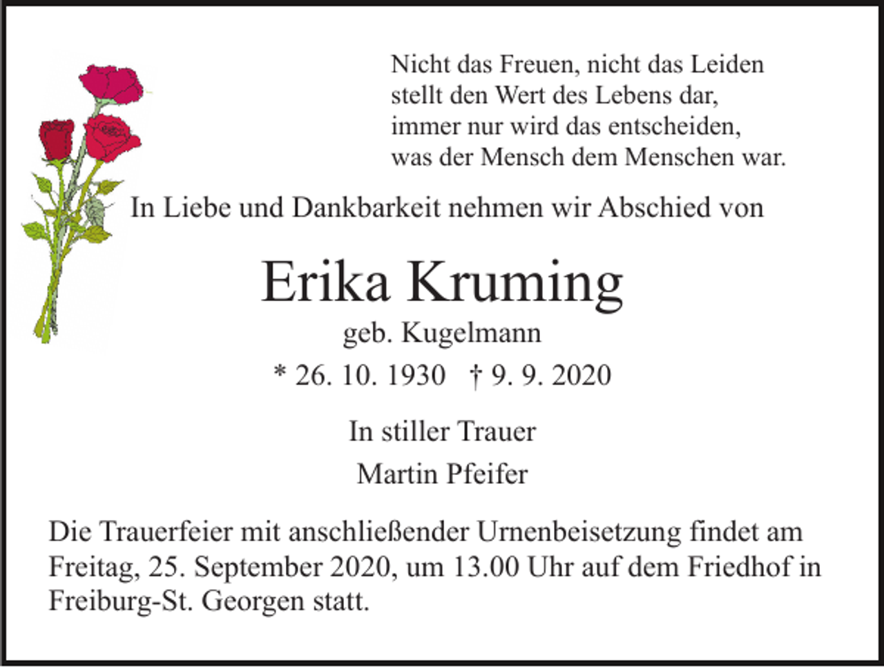 <p>Nicht das Freuen, nicht das Leiden<br />stellt den Wert des Lebens dar,<br />immer nur wird das entscheiden,<br />was der Mensch dem Menschen war.</p><p>In Liebe und Dankbarkeit nehmen wir Abschied von</p><p>Erika Kruming<br />geb. Kugelmann<br />* 26. 10. 1930 † 9. 9. 2020<br />In stiller Trauer<br />Martin Pfeifer<br />Die Trauerfeier mit anschließender Urnenbeisetzung findet am<br />Freitag, 25. September 2020, um 13.00 Uhr auf dem Friedhof in<br />Freiburg-St. Georgen statt.</p>