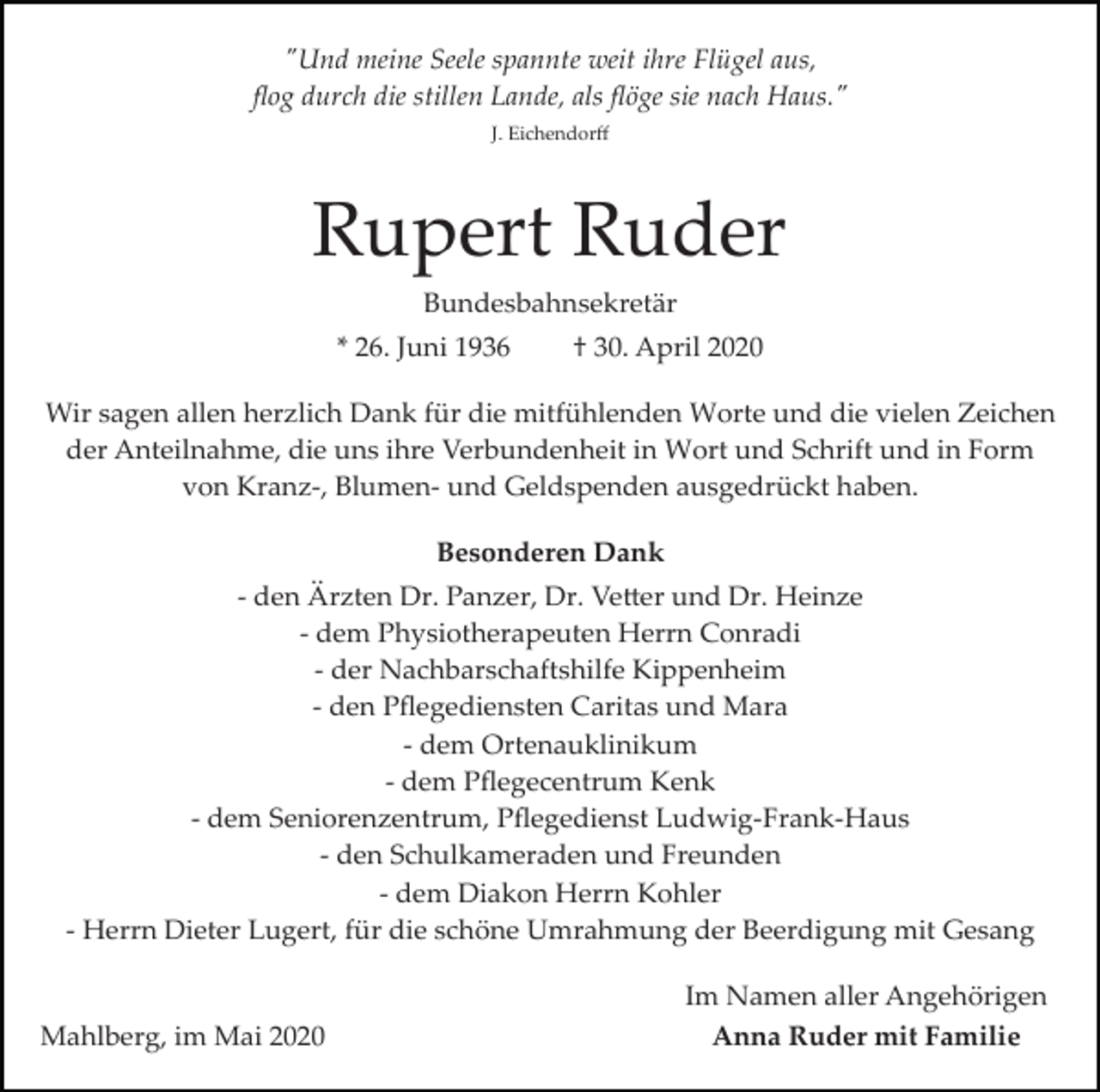 <p>"Und meine Seele spannte weit ihre Flügel aus,<br />ﬂog durch die stillen Lande, als ﬂöge sie nach Haus."<br />J. Eichendorﬀ</p><p>Rupert Ruder<br />Bundesbahnsekretär<br />* 26. Juni 1936</p><p>† 30. April 2020</p><p>Wir sagen allen herzlich Dank für die mitfühlenden Worte und die vielen Zeichen<br />der Anteilnahme, die uns ihre Verbundenheit in Wort und Schrift und in Form<br />von Kranz­, Blumen­ und Geldspenden ausgedrückt haben.<br />Besonderen Dank<br />­ den Ärzten Dr. Panzer, Dr. Ve�er und Dr. Heinze<br />­ dem Physiotherapeuten Herrn Conradi<br />­ der Nachbarschaftshilfe Kippenheim<br />­ den Pﬂegediensten Caritas und Mara<br />­ dem Ortenauklinikum<br />­ dem Pﬂegecentrum Kenk<br />­ dem Seniorenzentrum, Pﬂegedienst Ludwig­Frank­Haus<br />­ den Schulkameraden und Freunden<br />­ dem Diakon Herrn Kohler<br />­ Herrn Dieter Lugert, für die schöne Umrahmung der Beerdigung mit Gesang</p><p>Mahlberg, im Mai 2020</p><p>Im Namen aller Angehörigen<br />Anna Ruder mit Familie</p>