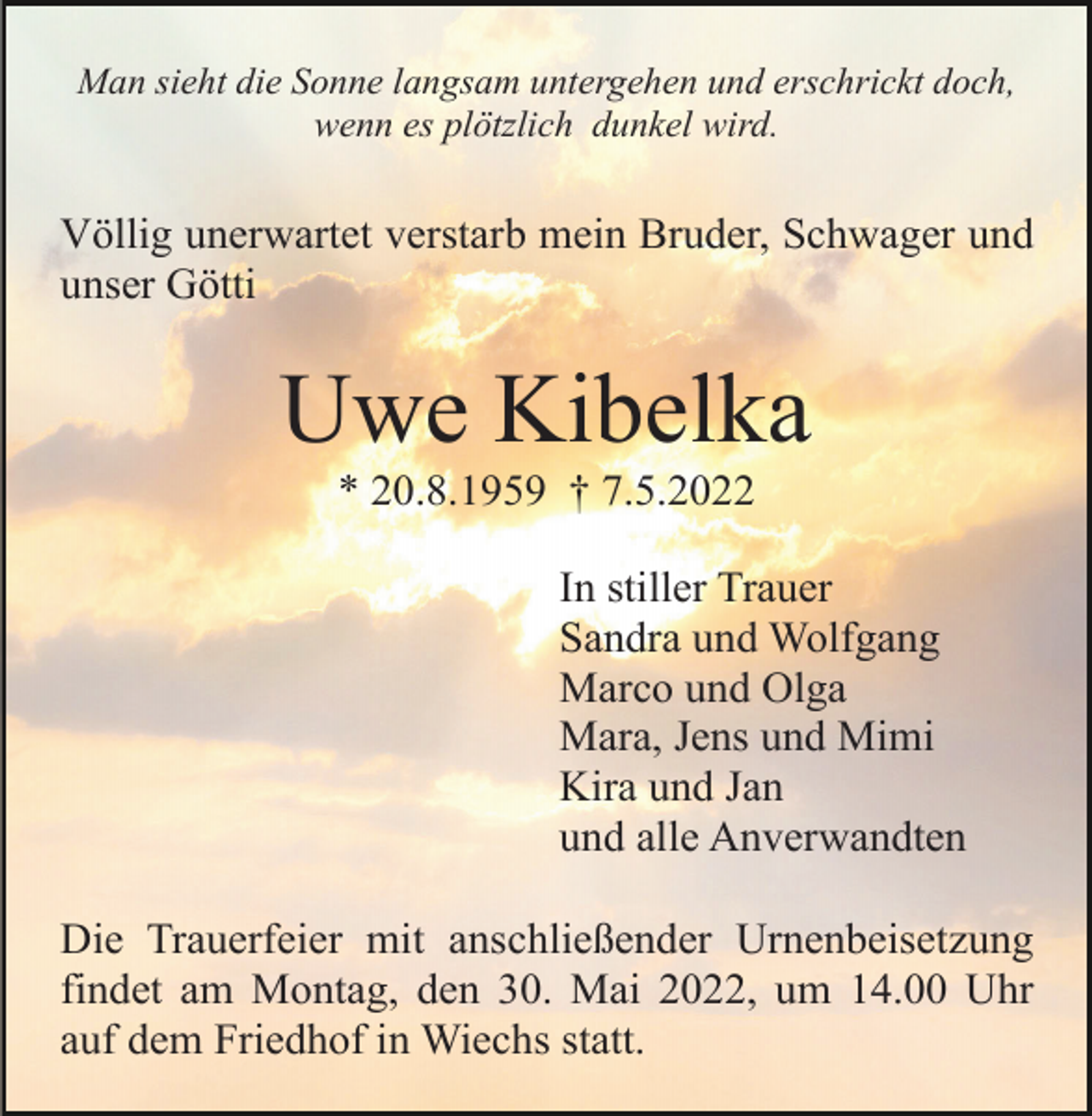 <p>Man sieht die Sonne langsam untergehen und erschrickt doch,<br />wenn es plötzlich dunkel wird.</p><p>Völlig unerwartet verstarb mein Bruder, Schwager und<br />unser Götti</p><p>Uwe Kibelka<br />* 20.8.1959 † 7.5.2022<br />In stiller Trauer<br />Sandra und Wolfgang<br />Marco und Olga<br />Mara, Jens und Mimi<br />Kira und Jan<br />und alle Anverwandten<br />Die Trauerfeier mit anschließender Urnenbeisetzung<br />findet am Montag, den 30. Mai 2022, um 14.00 Uhr<br />auf dem Friedhof in Wiechs statt.</p>