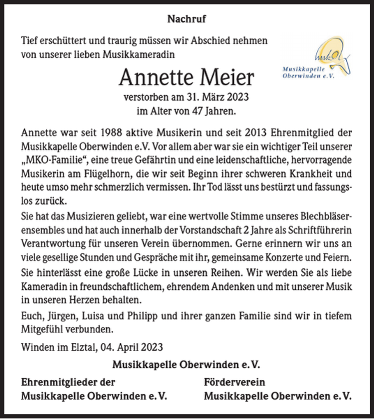 <p>Nachruf<br />Tief erschüttert und traurig müssen wir Abschied nehmen<br />von unserer lieben Musikkameradin</p><p>Annette Meier<br />verstorben am 31. März 2023<br />im Alter von 47 Jahren.</p><p>Annette war seit 1988 aktive Musikerin und seit 2013 Ehrenmitglied der<br />Musikkapelle Oberwinden e.V. Vor allem aber war sie ein wichtiger Teil unserer<br />„MKO-Familie“, eine treue Gefährtin und eine leidenschaftliche, hervorragende<br />Musikerin am Flügelhorn, die wir seit Beginn ihrer schweren Krankheit und<br />heute umso mehr schmerzlich vermissen. Ihr Tod lässt uns bestürzt und fassungslos zurück.<br />Sie hat das Musizieren geliebt, war eine wertvolle Stimme unseres Blechbläserensembles und hat auch innerhalb der Vorstandschaft 2 Jahre als Schriftführerin<br />Verantwortung für unseren Verein übernommen. Gerne erinnern wir uns an<br />viele gesellige Stunden und Gespräche mit ihr, gemeinsame Konzerte und Feiern.<br />Sie hinterlässt eine große Lücke in unseren Reihen. Wir werden Sie als liebe<br />Kameradin in freundschaftlichem, ehrendem Andenken und mit unserer Musik<br />in unseren Herzen behalten.<br />Euch, Jürgen, Luisa und Philipp und ihrer ganzen Familie sind wir in tiefem<br />Mitgefühl verbunden.<br />Winden im Elztal, 04. April 2023<br />Musikkapelle Oberwinden e. V.<br />Ehrenmitglieder der<br />Musikkapelle Oberwinden e. V.</p><p>Förderverein<br />Musikkapelle Oberwinden e. V.</p>