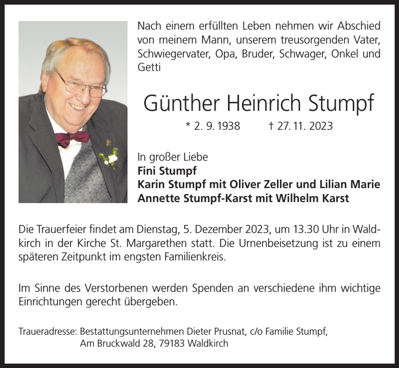 <p>Nach einem erfüllten Leben nehmen wir Abschied<br />von meinem Mann, unserem treusorgenden Vater,<br />Schwiegervater, Opa, Bruder, Schwager, Onkel und<br />Getti</p><p>Günther Heinrich Stumpf<br />* 2. 9. 1938</p><p>† 27. 11. 2023</p><p>In großer Liebe<br />Fini Stumpf<br />Karin Stumpf mit Oliver Zeller und Lilian Marie<br />Annette Stumpf-Karst mit Wilhelm Karst<br />Die Trauerfeier findet am Dienstag, 5. Dezember 2023, um 13.30 Uhr in Waldkirch in der Kirche St. Margarethen statt. Die Urnenbeisetzung ist zu einem<br />späteren Zeitpunkt im engsten Familienkreis.<br />Im Sinne des Verstorbenen werden Spenden an verschiedene ihm wichtige<br />Einrichtungen gerecht übergeben.<br />Traueradresse: B<br />estattungsunternehmen Dieter Prusnat, c/o Familie Stumpf,<br />Am Bruckwald 28, 79183 Waldkirch</p>