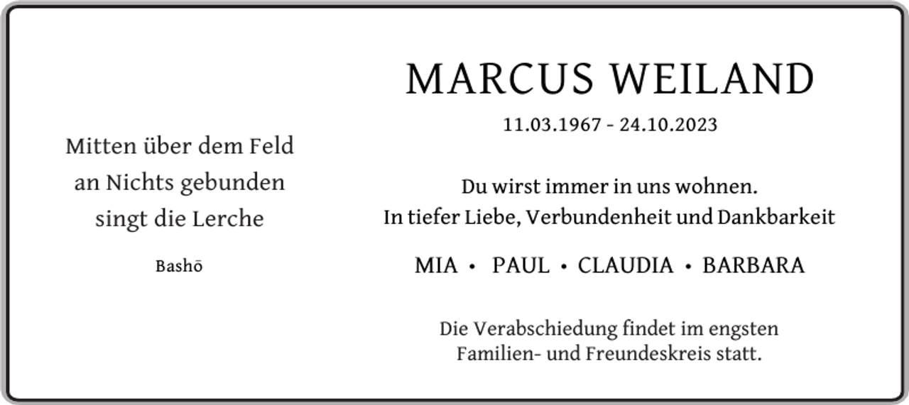 <p>MARCUS WEILAND<br />Mitten über dem Feld<br />an Nichts gebunden<br />singt die Lerche<br />Basho</p><p>11.03.1967 - 24.10.2023</p><p>Du wirst immer in uns wohnen.<br />In tiefer Liebe, Verbundenheit und Dankbarkeit</p><p>MIA</p><p>•</p><p>PAUL</p><p>•</p><p>CLAUDIA</p><p>•</p><p>BARBARA</p><p>Die Verabschiedung findet im engsten<br />Familien- und Freundeskreis statt.</p>