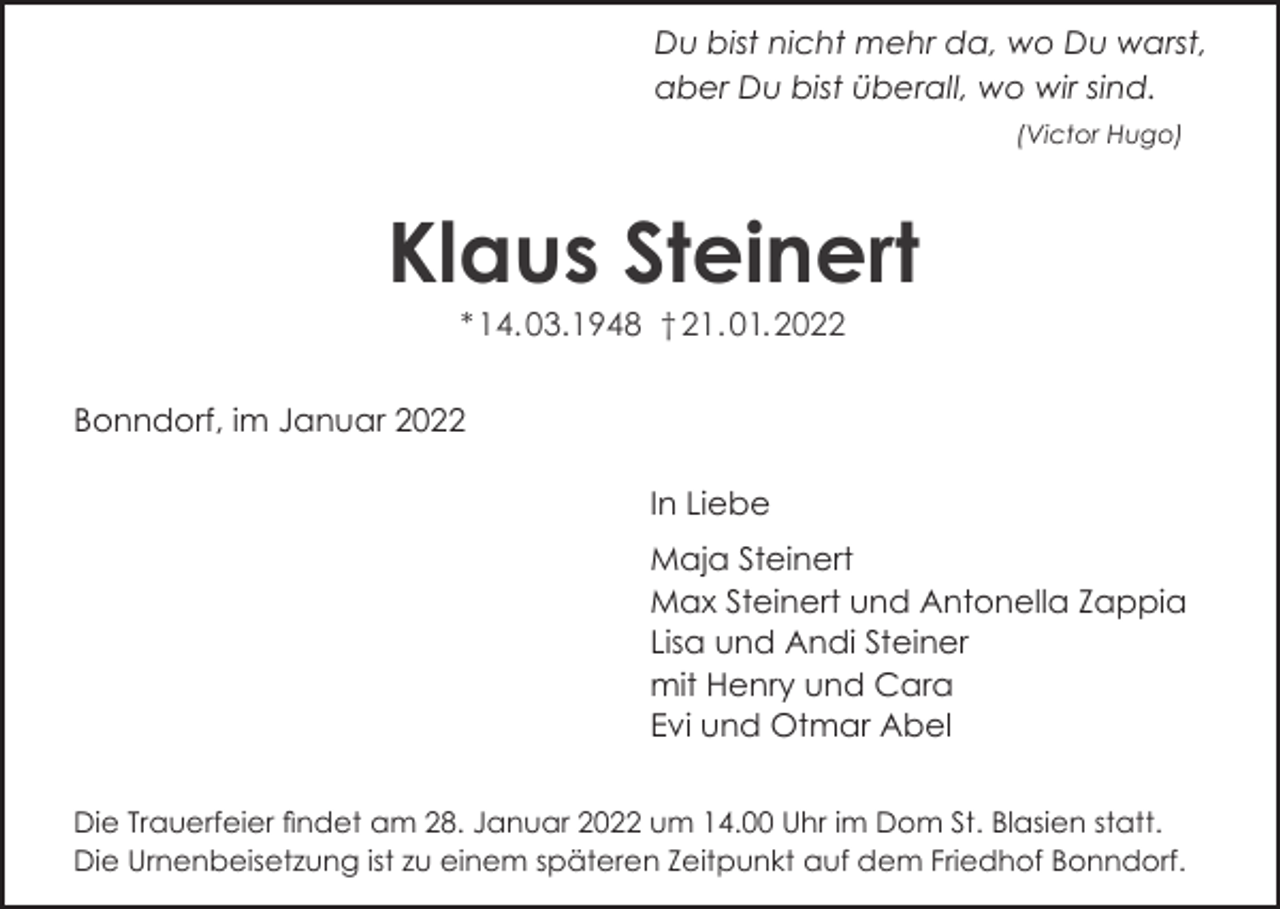 <p>Du bist nicht mehr da, wo Du warst,<br />aber Du bist überall, wo wir sind.<br />(Victor Hugo)</p><p>Klaus Steinert<br />* 14. 03.1948 † 21. 01. 2022<br />Bonndorf, im Januar 2022<br />In Liebe<br />Maja Steinert<br />Max Steinert und Antonella Zappia<br />Lisa und Andi Steiner<br />mit Henry und Cara<br />Evi und Otmar Abel<br />Die Trauerfeier findet am 28. Januar 2022 um 14.00 Uhr im Dom St. Blasien statt.<br />Die Urnenbeisetzung ist zu einem späteren Zeitpunkt auf dem Friedhof Bonndorf.</p>