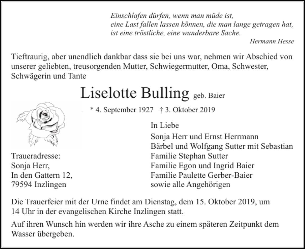 <p>Einschlafen dürfen, wenn man müde ist,<br />eine Last fallen lassen können, die man lange getragen hat,<br />ist eine tröstliche, eine wunderbare Sache.<br />Hermann Hesse</p><p>Tieftraurig, aber unendlich dankbar dass sie bei uns war, nehmen wir Abschied von<br />unserer geliebten, treusorgenden Mutter, Schwiegermutter, Oma, Schwester,<br />Schwägerin und Tante</p><p>Liselotte Bulling geb. Baier<br />* 4. September 1927 † 3. Oktober 2019</p><p>Traueradresse:<br />Sonja Herr,<br />In den Gattern 12,<br />79594 Inzlingen</p><p>In Liebe<br />Sonja Herr und Ernst Herrmann<br />Bärbel und Wolfgang Sutter mit Sebastian<br />Familie Stephan Sutter<br />Familie Egon und Ingrid Baier<br />Familie Paulette Gerber-Baier<br />sowie alle Angehörigen</p><p>Die Trauerfeier mit der Urne findet am Dienstag, dem 15. Oktober 2019, um<br />14 Uhr in der evangelischen Kirche Inzlingen statt.<br />Auf ihren Wunsch hin werden wir ihre Asche zu einem späteren Zeitpunkt dem<br />Wasser übergeben.</p>