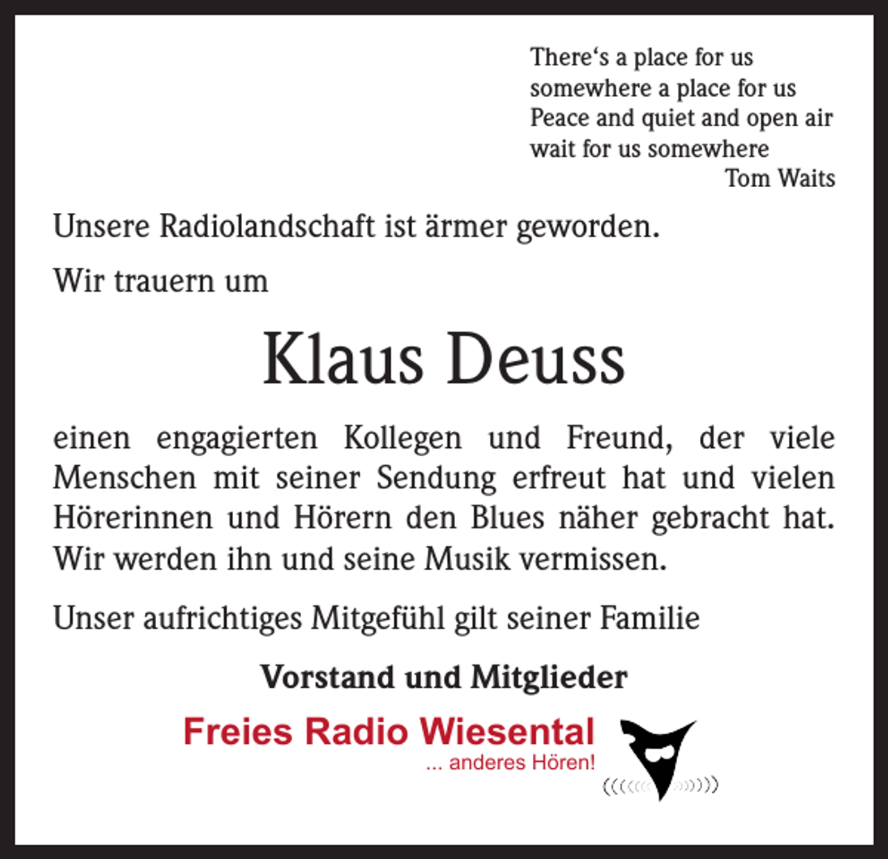 <p>There‘s a place for us<br />somewhere a place for us<br />Peace and quiet and open air<br />wait for us somewhere</p><p>Tom Waits</p><p>Unsere Radiolandschaft ist ärmer geworden.<br />Wir trauern um</p><p>Klaus Deuss<br />einen engagierten Kollegen und Freund, der viele<br />­Menschen mit seiner Sendung erfreut hat und vielen<br />­Hörerinnen und Hörern den Blues näher gebracht hat.<br />Wir werden ihn und seine Musik vermissen.<br />Unser aufrichtiges Mitgefühl gilt seiner Familie<br />Vorstand und Mitglieder</p><p>Freies Radio Wiesental<br />... anderes Hören!</p>