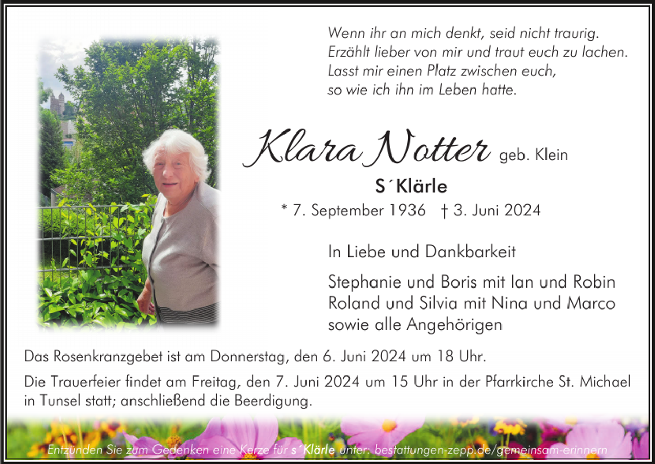 <p>Wenn ihr an mich denkt, seid nicht traurig.<br />Erzählt lieber von mir und traut euch zu lachen.<br />Lasst mir einen Platz zwischen euch,<br />so wie ich ihn im Leben hatte.</p><p>Klara Notter</p><p>geb. Klein</p><p>S´Klärle</p><p>* 7. September 1936 † 3. Juni 2024</p><p>In Liebe und Dankbarkeit<br />Stephanie und Boris mit Ian und Robin<br />Roland und Silvia mit Nina und Marco<br />sowie alle Angehörigen<br />Das Rosenkranzgebet ist am Donnerstag, den 6. Juni 2024 um 18 Uhr.<br />Die Trauerfeier findet am Freitag, den 7. Juni 2024 um 15 Uhr in der Pfarrkirche St. Michael<br />in Tunsel statt; anschließend die Beerdigung.<br />Entzünden Sie zum Gedenken eine Kerze für</p><p>unter: bestattungen-zepp.de/gemeinsam-erinnern</p>